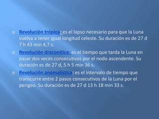  Revolución trópica: es el lapso necesario para que la Luna
vuelva a tener igual longitud celeste. Su duración es de 27 d
7 h 43 min 4,7 s.
 Revolución draconítica: es el tiempo que tarda la Luna en
pasar dos veces consecutivas por el nodo ascendente. Su
duración es de 27 d, 5 h 5 min 36 s.
 Revolución anomalística: es el intervalo de tiempo que
transcurre entre 2 pasos consecutivos de la Luna por el
perigeo. Su duración es de 27 d 13 h 18 min 33 s.
 