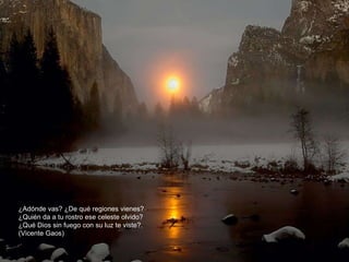 ¿Adónde vas? ¿De qué regiones vienes?  ¿Quién da a tu rostro ese celeste olvido?  ¿Qué Dios sin fuego con su luz te viste?.  (Vicente Gaos) 