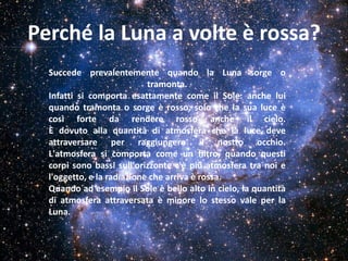 Perché la Luna a volte è rossa?
  Succede prevalentemente quando la Luna sorge o
                            tramonta.
  Infatti si comporta esattamente come il Sole: anche lui
  quando tramonta o sorge è rosso, solo che la sua luce è
  così forte da rendere rosso anche il cielo.
  È dovuto alla quantità di atmosfera che la luce deve
  attraversare per raggiungere il nostro occhio.
  L'atmosfera si comporta come un filtro, quando questi
  corpi sono bassi sull'orizzonte c'è più atmosfera tra noi e
  l'oggetto, e la radiazione che arriva è rossa.
  Quando ad esempio il Sole è bello alto in cielo, la quantità
  di atmosfera attraversata è minore lo stesso vale per la
  Luna.
 
