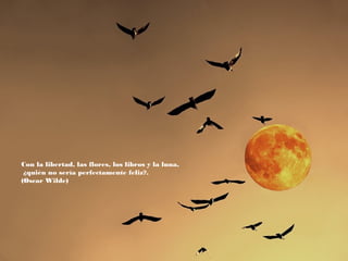 Con la libertad, las flores, los libros y la luna,
¿quién no sería perfectamente feliz?.
(Oscar Wilde)

 