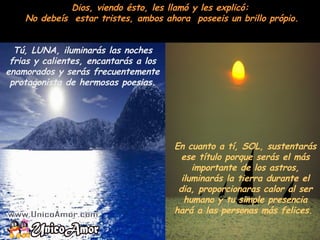 Dios, viendo ésto, les llamó y les explicó:  No debeís  estar tristes, ambos ahora  poseeis un brillo própio. Tú, LUNA, iluminarás las noches frias y calientes, encantarás a los enamorados y serás frecuentemente protagonista de hermosas poesias. En cuanto a tí, SOL, sustentarás ese título porque serás el más importante de los astros, iluminarás la tierra durante el dia, proporcionaras calor al ser humano y tu simple presencia hará a las personas más felices.  