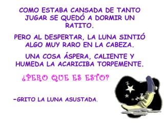 COMO ESTABA CANSADA DE TANTO
JUGAR SE QUEDÓ A DORMIR UN
RATITO.
PERO AL DESPERTAR, LA LUNA SINTIÓ
ALGO MUY RARO EN LA CABEZA.
UNA COSA ÁSPERA, CALIENTE Y
HUMEDA LA ACARICIBA TORPEMENTE.
¿PERO QUE ES ESTO?
-GRITO LA LUNA ASUSTADA.
 