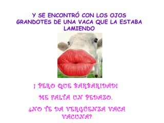 Y SE ENCONTRÓ CON LOS OJOS
GRANDOTES DE UNA VACA QUE LA ESTABA
LAMIENDO
¡ PERO QUE BARBARIDAD!
ME FALTA UN PEDAZO.
¿NO TE DA VERGÜENZA VACA
VACUNA?
 