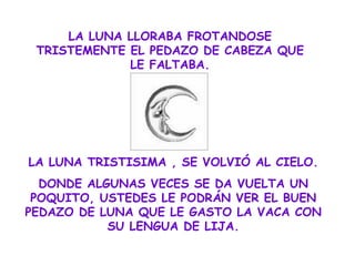 LA LUNA LLORABA FROTANDOSE TRISTEMENTE EL PEDAZO DE CABEZA QUE LE FALTABA. LA LUNA TRISTISIMA , SE VOLVIÓ AL CIELO. DONDE ALGUNAS VECES SE DA VUELTA UN POQUITO, USTEDES LE PODRÁN VER EL BUEN PEDAZO DE LUNA QUE LE GASTO LA VACA CON SU LENGUA DE LIJA. 