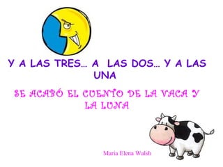 Y A LAS TRES… A  LAS DOS… Y A LAS UNA  SE ACABÓ EL CUENTO DE LA VACA Y LA LUNA Maria Elena Walsh 