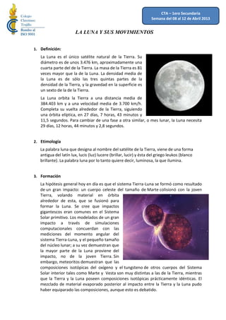 CTA – 1ero Secundaria
                                                                     Semana del 08 al 12 de Abril 2013


                       LA LUNA Y SUS MOVIMIENTOS


1. Definición:
   La Luna es el único satélite natural de la Tierra. Su
   diámetro es de unos 3.476 km, aproximadamente una
   cuarta parte del de la Tierra. La masa de la Tierra es 81
   veces mayor que la de la Luna. La densidad media de
   la Luna es de sólo las tres quintas partes de la
   densidad de la Tierra, y la gravedad en la superficie es
   un sexto de la de la Tierra.
   La Luna orbita la Tierra a una distancia media de
   384.403 km y a una velocidad media de 3.700 km/h.
   Completa su vuelta alrededor de la Tierra, siguiendo
   una órbita elíptica, en 27 días, 7 horas, 43 minutos y
   11,5 segundos. Para cambiar de una fase a otra similar, o mes lunar, la Luna necesita
   29 días, 12 horas, 44 minutos y 2,8 segundos.


2. Etimología
   La palabra luna que designa al nombre del satélite de la Tierra, viene de una forma
   antigua del latín lux, lucis (luz) lucere (brillar, lucir) y ésta del griego leukos (blanco
   brillante). La palabra luna por lo tanto quiere decir, luminosa, la que ilumina.


3. Formación
   La hipótesis general hoy en día es que el sistema Tierra-Luna se formó como resultado
   de un gran impacto: un cuerpo celeste del tamaño de Marte colisionó con la joven
   Tierra, volando material en órbita
   alrededor de esta, que se fusionó para
   formar la Luna. Se cree que impactos
   gigantescos eran comunes en el Sistema
   Solar primitivo. Los modelados de un gran
   impacto a través de simulaciones
   computacionales concuerdan con las
   mediciones del momento angular del
   sistema Tierra-Luna, y el pequeño tamaño
   del núcleo lunar; a su vez demuestran que
   la mayor parte de la Luna proviene del
   impacto, no de la joven Tierra. Sin
   embargo, meteoritos demuestran que las
   composiciones isotópicas del oxígeno y el tungsteno de otros cuerpos del Sistema
   Solar interior tales como Marte y Vesta son muy distintas a las de la Tierra, mientras
   que la Tierra y la Luna poseen composiciones isotópicas prácticamente idénticas. El
   mezclado de material evaporado posterior al impacto entre la Tierra y la Luna pudo
   haber equiparado las composiciones, aunque esto es debatido.
 