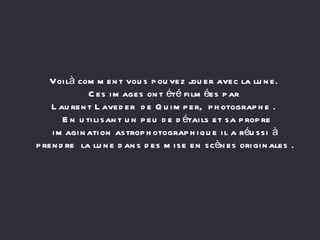 Voilà comment vous pouvez jouer avec la lune.  Ces images ont été filmées par  Laurent Laveder  de Quimper,  photographe .   En utilisant un peu de détails et sa propre imagination astrophotographique il a réussi à prendre  la lune dans des mise en scènes originales . 