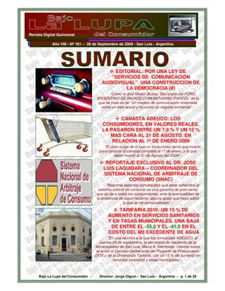 Revista Digital Quincenal

            Año VIII - Nº 181 – 28 de Septiembre de 2009 - San Luis - Argentina




                                              EDITORIAL: POR UNA LEY DE
                                            “SERVICIOS DE COMUNICACION
                                         AUDIOVISUAL”. UNA CONSTRUCCION DE
                                                  LA DEMOCRACIA (II)
                                             “Como lo dice Néstor Busso, Secretario del FORO
                                      ARGENTINO DE RADIOS COMUNITARIAS (FARCO), de lo
                                       que se trata es de “Un modelo de comunicación entendida
                                        como un bien social y no como un negocio comercial”.-


                                                CANASTA ADEUCO: LOS
                                         CONSUMIDORES, EN VALORES REALES,
                                         LA PAGARON ENTRE UN 7,6 % Y UN 12 %
                                            MAS CARA AL 31 DE AGOSTO, EN
                                             RELACION AL 1º DE ENERO/2009
                                          “El dato surge de lo que un consumidor tenía que invertir
                                       para comprar la canasta completa al 1º de enero, y lo que
                                               debió invertir al 31 de Agosto del 2009”.-
                                          REPORTAJE EXCLUSIVO AL DR. JOSE
                                         LUIS LAQUIDARA – COORDINADOR DEL
                                         SISTEMA NACIONAL DE ARBITRAJE DE
                                                  CONSUMO (SNAC)
                                            "Nosotros estamos convencidos que estar adheridos al
                                       sistema arbitral de consumo es una garantía de post-venta
                                      que se da a todos los consumidores, ante la eventualidad de
                                      la existencia de algún reclamo, alguna queja que haya sobre
                                                      lo que se ha comercializado” -
                                                TARIFARIA 2010: UN 15 % DE
                                            AUMENTO EN SERVICIOS SANITARIOS
                                            Y EN TASAS MUNICIPALES. UNA BAJA
                                             DE ENTRE EL -25,0 Y EL -41,0 EN EL
                                            COSTO DEL M3 EXCEDENTE DE AGUA
                                             "En una reunión a la que fue convocada ADEUCO, el
                                        Jueves 24 de septiembre, la secretaria de Hacienda de la
                                     Municipalidad de San Luis, Maria A. Hierholzer, informo sobre
                                      el envió al Concejo Deliberante del Proyecto de Presupuesto
                                     2010 y de la Ordenanza Tarifaría, con un 15 % de aumento en
                                                servicios sanitarios y tasas municipales”.-



     Bajo La Lupa del Consumidor -     Director: Jorge Olguín - San Luis - Argentina – p. 1 de 20
 