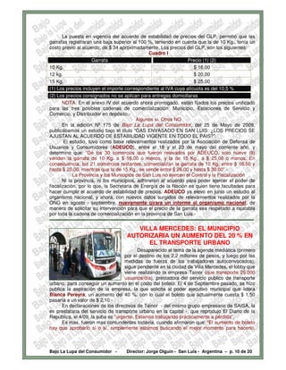 La puesta en vigencia del acuerdo de estabilidad de precios del GLP, permitió que las
garrafas registraran una baja superior al 100 %, teniendo en cuenta que la de 10 Kg., tenía un
costo previo al acuerdo, de $ 34 aproximadamente. Los precios del GLP, son los siguientes:
                                                              Cuadro I
                          Garrafa                                                     Precio (1) (2)
10 Kg.                                                                                    $ 16,00
12 kg.                                                                                    $ 20,00
15 Kg.                                                                                    $ 25,00
(1) Los precios incluyen el importe correspondiente al IVA cuya alícuota es del 10,5 %
(2) Los precios consignados no se aplican para entregas domiciliaras
        NOTA: En el anexo IV del acuerdo ahora prorrogado, están fijados los precios unificado
para las tres posibles cadenas de comercialización: Municipio, Estaciones de Servicio y
Comercio, y Distribuidor en depósito.-
                                                      Algunos si. Otros NO
        En la edición Nº 175 de Bajo La Lupa del Consumidor, del 25 de Mayo de 2009,
publicábamos un estudio bajo el titulo “GAS ENVASADO EN SAN LUIS: ¿LOS PRECIOS SE
AJUSTAN AL ACUERDO DE ESTABILIDAD VIGENTE EN TODO EL PAIS?”.
         El estudio, tuvo como base relevamientos realizados por la Asociación de Defensa de
Usuarios y Consumidores (ADEUCO), entre el 18 y el 23 de mayo del corriente año, y
determino que: “De los 30 comercios que fueron relevados por ADEUCO, solo nueve (9)
venden la garrafa de 10 Kg. a $ 16,00 o menos, y la de 15 Kg., a $ 25,00 o menos. En
consecuencia, los 21 comercios restantes, comercializan la garrafa de 10 Kg. entre $ 16,50 y
hasta $ 20,00, mientras que la de 15 Kg., se vende entre $ 26,00 y hasta $ 30,00”.-
              La Provincia y los Municipios de San Luis no ejercen el Control y la Fiscalización
        Ni la provincia, ni los municipios, adhirieron al acuerdo para poder ejercer el poder de
fiscalización, por lo que, la Secretaria de Energía de la Nación es quien tiene facultades para
hacer cumplir el acuerdo de estabilidad de precios. ADEUCO ya elevo en junio un estudio al
organismo nacional, y ahora, con nuevos datos surgidos de relevamientos realizados por la
ONG en agosto - septiembre, nuevamente girara un informe al organismo nacional, de
manera de solicitar su intervención para que el precio de la garrafa sea respetado a rajatabla
por toda la cadena de comercialización en la provincia de San Luis.-
-------------------------------------------------------------------------------------------------------------------------------
                                                  VILLA MERCEDES: EL MUNICIPIO
                                               AUTORIZARIA UN AUMENTO DEL 20 % EN
                                                     EL TRANSPORTE URBANO
                                          Desaparecido el tema de la agenda mediática (primero
                                    por el destino de los 2,2 millones de pesos, y luego por las
                                    medidas de fuerza de los trabajadores autoconvocados),
                                    sigue pendiente en la ciudad de Villa Mercedes, el lobby que
                                    viene realizando la empresa Tainor (que transporte 25.000
                                    usuarios/día), prestadora del servicio publico de transporte
urbano, para conseguir un aumento en el costo del boleto. El 4 de Septiembre pasado, se hizo
publica la aspiración de la empresa, la que solicita al poder ejecutivo municipal que lidera
Blanca Pereyra, un aumento del 40 %, con lo cual el boleto que actualmente cuesta $ 1,50
pasaría a un valor de $ 2,10.-
      En declaraciones de los directivos de Tainor - del mismo grupo empresario de SAISA, la
ex prestataria del servicio de transporte urbano en la capital -, que reprodujo El Diario de la
Republica, el 4/09, la suba es "urgente. Estamos trabajando prácticamente a pérdida".
      Es mas, fueron mas contundentes todavía, cuando afirmaron que: “El aumento de boleto
hay que aprobarlo sí o sí, simplemente estamos buscando el mejor momento para hacerlo,



Bajo La Lupa del Consumidor -                  Director: Jorge Olguín - San Luis - Argentina – p. 10 de 20
 