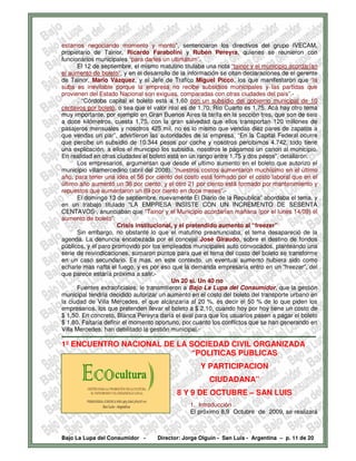 estamos negociando momento y monto", sentenciaron los directivos del grupo IVECAM,
propietario de Tainor, Ricardo Farabolini y Rubén Pereyra, quienes se reunieron con
funcionarios municipales “para darles un ultimátum”.
        El 12 de septiembre, el mismo matutino titulaba una nota “tainor y el municipio acordarían
el aumento de boleto”, y en el desarrollo de la información se citan declaraciones de el gerente
de Tainor, Mario Vázquez, y el Jefe de Trafico Miguel Picco, los que manifestaron que “la
suba es inevitable porque la empresa no recibe subsidios municipales y las partidas que
provienen del Estado Nacional son exiguas, comparadas con otras ciudades del país”.-
        . “Córdoba capital el boleto está a 1,60 con un subsidio del gobierno municipal de 10
centavos por boleto, o sea que el valor real es de 1,70. Río Cuarto es 1,75. Acá hay otro tema
muy importante, por ejemplo en Gran Buenos Aires la tarifa en la sección tres, que son de seis
a doce kilómetros, cuesta 1,75, con la gran salvedad que ellos transportan 120 millones de
pasajeros mensuales y nosotros 425 mil, no es lo mismo que vendas diez pares de zapatos a
que vendas un par”, advirtieron las autoridades de la empresa. “En la Capital Federal ocurre
que percibe un subsidio de 10.344 pesos por coche y nosotros percibimos 4.742, todo tiene
una explicación, a ellos el municipio los subsidia, nosotros le pagamos un canon al municipio.
En realidad en otras ciudades el boleto está en un rango entre 1,75 y dos pesos”, detallaron.
        Los empresarios, argumentan que desde el ultimo aumento en el boleto que autorizo el
municipio villamercedino (abril del 2008), “nuestros costos aumentaron muchísimo en el último
año, para tener una idea el 56 por ciento del costo está formado por el costo laboral que en el
último año aumentó un 36 por ciento, y el otro 21 por ciento está formado por mantenimiento y
repuestos que aumentaron un 89 por ciento en doce meses”.-
        El domingo 13 de septiembre, nuevamente El Diario de la Republica” abordaba el tema, y
en un trabajo titulado “LA EMPRESA INSISTE CON UN INCREMENTO DE SESENTA
CENTAVOS·, anunciaban que “Tainor y el Municipio acordarían mañana (por el lunes 14/09) el
aumento de boleto”.
                            Crisis institucional, y el pretendido aumento al “freezer”
        Sin embargo, no obstante lo que el matutino preanunciaba, el tema desapareció de la
agenda. La denuncia encabezada por el concejal José Giraudo, sobre el destino de fondos
públicos, y el paro promovido por los empleados municipales auto convocados, planteando una
serie de reivindicaciones, sumaron puntos para que el tema del costo del boleto se transforme
en un caso secundario. Es mas, en este contexto, un eventual aumento hubiera sido como
echarle mas nafta el fuego, y es por eso que la demanda empresaria entro en un “freezer”, del
que parece estaría próxima a salir.-
                                                       Un 20 si. Un 40 no
        Fuentes extraoficiales, le transmitieron a Bajo La Lupa del Consumidor, que la gestión
municipal tendría decidido autorizar un aumento en el costo del boleto del transporte urbano en
la ciudad de Villa Mercedes, el que alcanzaría al 20 %, es decir el 50 % de lo que piden los
empresarios, los que pretenden llevar el boleto a $ 2,10, cuando hoy por hoy tiene un costo de
$ 1,50. En concreto, Blanca Pereyra daría el aval para que los usuarios pasen a pagar el boleto
$ 1,80. Faltaría definir el momento oportuno, por cuanto los conflictos que se han generando en
Villa Mercedes, han debilitado la gestión municipal.-
-------------------------------------------------------------------------------------------------------------------------------
1º ENCUENTRO NACIONAL DE LA SOCIEDAD CIVIL ORGANIZADA
                            “POLITICAS PUBLICAS
                                                                    Y PARTICIPACION
                                                                         CIUDADANA”
                                                         8 Y 9 DE OCTUBRE – SAN LUIS
                                                               1. Introducción
                                                               El próximo 8,9 Octubre de 2009, se realizará



Bajo La Lupa del Consumidor -                  Director: Jorge Olguín - San Luis - Argentina – p. 11 de 20
 