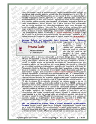 cuatro oferentes en cuanto al parque automotor, registro pocas diferencias, teniendo en
      cuenta que las propuestas alcanzan una cantidad de unidades/grupo, de entre 45 y 51
      unidades, siendo marca Mercedes Benz, en su mayoría 0 Km., con capacidad para
      trasladar 33 pasajeros sentados, con GPS, con unidades adaptadas para personas con
      movilidad reducida, es decir para trasladar a aquéllos que tienen dificultades para subir
      a los ómnibus, desde ancianos hasta pasajeros con muletas o en sillas de ruedas (El
      pliego no establecía un número absoluto, pero sí que el 10% de la flota esté pensada
      para ese tipo de pasajeros), con máquinas tickeadoras a bordo, cobro del pasaje con
      tarjeta recargable sin contacto y con motor Euro III, que es la que menos contamina el
      medio ambiente. Por el número de unidades proyectada, la ciudad pasaría a tener como
      mínimo 91 coches en enero y podría llegar alcanzar como techo 99. En la actualidad la
      UTE cuenta con una flota de 76 unidades. El Concejo Deliberante y su tiempo: Luego
      del dictamen de la comisión de pre-adjudicación, será el Concejo Deliberante el que
      deberá aprobar la concesión y/o adjudicación, tal como lo establece la Carta Orgánica.-

      Mendoza. Defensa del consumidor lanzo Concurso Escolar “Consumo
      Responsable y Calidad de Vida”: Ser un consumidor responsable se premia con 10
                                                               mil pesos. La Dirección de
                                                               Fiscalización,     Control     y
                                                               Defensa del Consumidor de
                                                               Mendoza lanzó un concurso
                                                               para que los chicos de las
                                                               escuelas de nivel medio
                                                               puedan aprender a tomar
      conciencia sobre el consumo responsable y al mismo tiempo sean ellos quienes
      eduquen a la sociedad. El concurso se denomina “Consumo responsable y calidad de
      vida” y está dirigido a alumnos del 2do y 3er ciclo de EGB de enseñanza pública y
      privada. El objetivo es que los estudiantes desarrollen una campaña publicitaria que
      fomente los valores del consumo. Los grupos que decidan participar serán orientados
      por un profesor tutor que será capacitado en la temática por personal de la Dirección de
      Fiscalización, Control y Defensa del Consumidor. Las inscripciones ya están abiertas
      desde el miércoles y los formularios de inscripción estarán disponibles hasta el 4 de
      septiembre en la página de la Dirección www.consumidor.mendoza.gov.ar. Después del
      cierre de inscripciones se capacitará a los docentes tutores del 7 al 18 de septiembre y
      los trabajos terminados por los estudiantes se recibirán hasta el 19 de octubre. El
      concurso tendrá dos etapas. En la primera, se premiará el mejor trabajo departamental
      y los ganadores recibirán un reproductor de MP3 por cada integrante del equipo y una
      PC para la escuela. En la segunda, competirán los trabajos ganadores de los 18
      departamentos de Mendoza y el vencedor recibirá un premio de 10.000 pesos que se
      destinará a mejoras en su establecimiento escolar. Junto a esta iniciativa del Ministerio
      de Producción, de quien depende la Dirección de Fiscalización, participan también la
      Dirección General de Escuelas y Súper Vea, quienes aportarán las computadoras para
      los colegios ganadores. El certamen busca incentivar la participación de los
      consumidores más jóvenes intentando que capten y difundan el concepto de que la
      responsabilidad a la hora de comprar debe ser también un vehículo que derive en
      bienestar y calidad de vida. Más allá del mensaje que transmitirán a la sociedad, el
      organismo espera que la participación de los estudiantes repercuta en el ámbito más
      cercano como la familia y los amigos. (Fuente: 24 de Agosto Diario Los Andes).

      San Luis. Disertaron en la UNSL sobre el Cambio Ambiental y Calentamiento
      Terrestre: Canziani disertó sobre Cambio Ambiental y Calentamiento Terrestre. Ayer
      por la tarde, el Dr. Osvaldo Francisco Canziani (Foto) visitó la Universidad con motivo
      de disertar sobre las problemáticas y estrategias vinculadas al Cambio Ambiental Global
      y el Calentamiento Terrestre. Momentos antes brindó una conferencia de prensa. La



Bajo La Lupa del Consumidor -     Director: Jorge Olguín - San Luis - Argentina – p. 14 de 20
 