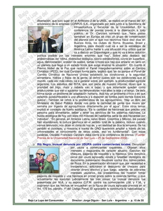 disertación, que tuvo lugar en el Anfiteatro 2 de la UNSL, se realizó en el marco del 30º
      aniversario de la empresa CORPUS S.A., organizada por esta junto a la Secretaría de
                                     Infraestructura y Servicios de la Universidad. En la
                                     conferencia de prensa previa a la disertación a todo
                                     público, el Dr. Canziani comentó que “hace pocas
                                     semanas en Europa se creó un grupo de conservación
                                     del planeta con el que nos reunimos hace diez días en
                                     Buenos Aires, los clubes de Roma, Bruselas, Brasil y
                                     Argentina, para discutir cuál va a ser la estrategia de
                                     América Latina frente a una situación muy crítica que se
                                     va a discutir en Copenhague y que no va a tener solución
      política posible por los intereses enormes que hay”. Sobre esta destacó las
      problemáticas del “clima, diversidad biológica, ozono estratosférico, ozono en superficie,
      agua, deforestación, erosión de suelos, temas críticos que hay que encarar en serio en
      un planeta que llega a un estado límite que exige analizar la situación”. En cuanto al
      Premio Nobel de la Paz que recibió el Panel Intergubernamental sobre el Cambio
      Climático (IPCC), del cual Canziani forma parte, explicó que “se da porque el Panel de
      Cambio Climático de Naciones Unidas estableció las condiciones y la seguridad
      alimentaria, hídrica y física de la gente, al definir cuáles son las condiciones que el
      mundo, cada vez más cálido, va a generar sobre, por ejemplo, la productividad agrícola
      argentina. Los estudios del INTA, que son parte de nuestro informe, dicen que la
      prioridad del trigo, maíz y cebada van a bajar, y que solamente quedan como
      producciones que van a aguantar las temperaturas más altas la soja y el sorgo. De esta
      forma surge un problema de adaptación humana. Acá hay un problema crítico y es que
      estamos acostumbrados a una afluencia y a disponer de fondos para darnos todos los
      gustos”. También se refirió a la problemática de los agroquímicos: “Hay un libro del
      Ministerio de Salud Pública donde nos pinta la cantidad de gente que muere por
      semana por ingesta de agroquímicos directamente por el agua”. Entre otros temas
      explicó el concepto de huella ecológica: “Es la cantidad de hectáreas que precisa una
      persona para alimentarse, beber y tener los servicios de los sistemas naturales. La
      huella ecológica de hoy con siete mil millones de habitantes sería de dos hectáreas por
      individuo”. “En general, en América Latina, salvo Brasil, Colombia y México, los países
      han abandonado la cultura geofísica en el sentido total de la palabra, incluso cuando
      vemos televisión, nos dicen el clima de hoy es, y en realidad se dice la temperie. Se ha
      perdido el concepto, y nosotros a través de ONG queremos ampliar a través de las
      universidades el conocimiento de estas cosas, eso es fundamental”. Con estas
      palabras, Osvaldo Francisco Canziani daba cierre a la conferencia de prensa. (Fuente:
      Prensa de la Universidad Nacional de San Luis – 25 de Septiembre 2009).-

      Rió Negro. Inusual denuncia por USURA contra comerciantes locales: Denuncian
                                   por usura a comerciantes roquenses.            Objetan altos
                                   intereses y resguardos de carácter abusivo. Ejecutan los
                                   cheques, pagarés de respaldo y la hipoteca. Una denuncia
                                   penal por usura agravada, estafa y falsedad ideológica de
                                   documento presentaron deudores contra dos comerciantes
                                   de Roca. En la presentación afirmaron que, por necesidad e
                                   inexperiencia, solicitaron el descuento de cheques para
                                   obtener dinero efectivo y que luego, además de cobrarles
                                   intereses usurarios, los prestamistas les hicieron firmar
      pagarés de respaldo y una hipoteca en primer grado sobre la vivienda familiar, y que
      actualmente les ejecutan judicialmente las tres cosas. La inusual denuncia fue
      presentada por M.A. y su esposa C.P.M. contra los comerciantes J.M. y F.M., y
      sugirieron que los hechos se encuadran en la figura de usura agravada prevista en el
      Art. 175 bis, párrafo. 1º del Código Penal. El agravante lo constituiría la habitualidad y,



Bajo La Lupa del Consumidor -      Director: Jorge Olguín - San Luis - Argentina – p. 15 de 20
 