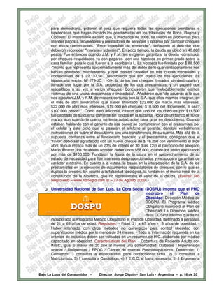 para demostrarla, pidieron al juez que requiera todas las ejecuciones prendarias e
      hipotecarias que hayan iniciado los prestamistas en los tribunales de Roca, Regina y
      Cipolletti. El matrimonio explicó que, a mediados de 2008, se vieron en problemas para
      atender pagos a proveedores y prestadores de servicios y optaron por cambiar cheques
      con estos comerciantes. "Error imposible de enmendar", señalaron al describir que
      debieron reconocer "intereses siderales". En poco tiempo, la deuda se ubicó en 40.000
      pesos. Fue entonces cuando J.M. y F.M. les exigieron garantizar la deuda -constituida
      por cheques respaldados ya con pagarés- con una hipoteca en primer grado sobre la
      casa familiar, para lo cual fueron a la escribanía L. La hipoteca fue firmada por $ 88.500
      -"monto que representa aproximadamente más del doble de lo que verdaderamente nos
      habían prestado" manifestaron- y que debían cancelar en tres cuotas mensuales y
      consecutivas de $ 22.137,50. Describieron que son objeto de tres ejecuciones: La
      hipotecaria -expte. Nº 279-JC 1 -09-, la de los tres cheques firmados sin destinatario y
      llenado ese lugar por la S.A. propiedad de los dos prestamistas; y un pagaré que
      respaldaba a su vez a varios cheques. Concluyeron que "indudablemente éramos
      víctimas de una usura descarnada e impiadosa". Añadieron que "de acuerdo a lo que
      nos ejecutan J.M. y F.M. de manera conjunta con la S.A. que ellos mismos integran, en
      el mes de abril tendríamos que haber afrontado $22.000 de marzo más intereses,
      $22.000 de abril más intereses, $19.000 en cheques, $18.500 del documento, o sea?
      $100.000 pesos!!". Como dato adicional, citaron que uno de los cheques por $11.500
      fue debitado de su cuenta corriente sin fondos en la sucursal Roca de un banco el 10 de
      marzo, aun cuando la cuenta no tenía autorización para girar en descubierto. Cuando
      estaban hablando con el gerente de ese banco se comunicaron con el prestamista por
      el celular y éste pidió que le pasaran el teléfono al gerente, dándole verbalmente
      instrucciones de cubrir el descubierto con una transferencia de su cuenta. Más allá de la
      supuesta confianza entre el funcionario bancario y el prestamista, consignan que el
      "favor" debió ser agradecido con un nuevo cheque de $ 16.250 con vencimiento el 9 de
      abril, lo que implica más de un 20% de interés en 30 días. Con el patrocino del abogado
      Mario Álvarez, los deudores admiten deber unos $58.000, cuando los están ejecutando
      por más de $100.000. Fundaron la figura de la usura en el aprovechamiento de su
      estado de necesidad para fijar intereses desproporcionados y recaudos o garantías de
      carácter extorsivo. En cuanto a la estafa, la basan en la interposición de la S.A. de los
      prestamistas en la ejecución de documentos respaldatorios de cheques, con lo que se
      duplica la presión. En cuanto a la falsedad ideológica, la fundan en el monto irreal de la
      constitución de la hipoteca, que no representaba el valor de la deuda. (Fuente: Rió
      Negro web – www.rionegro.com.ar – 27 de Agosto 2009).-

      Universidad Nacional de San Luis. La Obra Social (DOSPU) informa que el PMO
                                                                 incorporo      el    Plan     de
                                                                 Obesidad: Dirección Médica de
                                                                 DOSPU. El Programa Médico
                                                                 Obligatorio incorporó el Plan de
                                                                 Obesidad. La Dirección Médica
                                                                 de la DOSPU informó que se ha
      incorporado al Programa Médico Obligatorio el Plan de Obesidad, destinado a personas
      de 21 a 65 años de edad. Requisitos: - Edad: 21 a 65 años - 5 años de obesidad. -
      Haber intentado con otros métodos no quirúrgicos para control obesidad con
      supervización médica por lo menos de 24 meses. - Toda la información requerida en los
      criterios de inclusión deben ser volcados en un resumen de H.C. elaborado por médico
      capacitado en obesidad. Características del Plan: - Cobertura de Paciente Adulto con
      IMEC, igual o mayor de 30 con al menos una comorbilidad: Diabetes / Hipertensión
      arterial / Dislipemias / EPOC / Cáncer de mamas Posmenopáusicos. Desarrollo: 1)
      Comienzo: 3 consultas a especialistas para confeccionar ficha. 2) 3 consultas a
      Nutricionista. 3) 1 consulta a Cardiólogo. 4) 1 E.C.C. si fuera necesario. 5) 1 Ergometría



Bajo La Lupa del Consumidor -      Director: Jorge Olguín - San Luis - Argentina – p. 16 de 20
 