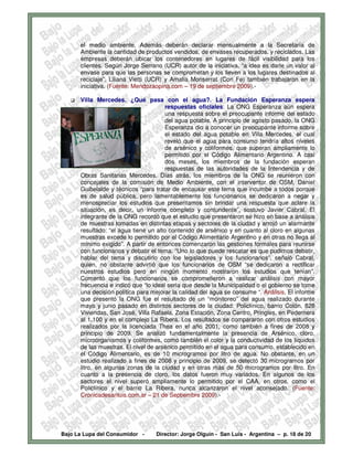 el medio ambiente. Además deberán declarar mensualmente a la Secretaría de
      Ambiente la cantidad de productos vendidos, de envases recuperados, y reciclados. Las
      empresas deberán ubicar los contenedores en lugares de fácil visibilidad para los
      clientes. Según Jorge Serrano (UCR) autor de la iniciativa, “a idea es darle un valor al
      envase para que las personas se comprometan y los lleven a los lugares destinados al
      reciclaje”. Liliana Vietti (UCR) y Amalia Monserrat (Con Fe) también trabajaron en la
      iniciativa. (Fuente: Mendozaopina.com – 19 de septiembre 2009).-

      Villa Mercedes. ¿Qué pasa con el agua?. La Fundación Esperanza espera
                                       respuestas oficiales: La ONG Esperanza aún espera
                                       una respuesta sobre el preocupante informe del estado
                                       del agua potable. A principio de agosto pasado, la ONG
                                       Esperanza dio a conocer un preocupante informe sobre
                                       el estado del agua potable en Villa Mercedes, el cual
                                       reveló que el agua para consumo tendría altos niveles
                                       de arsénico y coliformes, que superan ampliamente lo
                                       permitido por el Código Alimentario Argentino. A casi
                                       dos meses, los miembros de la fundación esperan
                                       respuestas de las autoridades de la Intendencia y de
      Obras Sanitarias Mercedes. Días atrás, los miembros de la ONG se reunieron con
      concejales de la comisión de Medio Ambiente, con el interventor de OSM, Daniel
      Guibelalde y técnicos “para tratar de encausar este tema que incumbe a todos porque
      es de salud pública, pero lamentablemente los funcionarios se dedicaron a negar y
      menospreciar los estudios que presentamos sin brindar una respuesta que aclare la
      situación, es decir, un informe completo y contundente”, sostuvo Javier Cabral. El
      integrante de la ONG recordó que el estudio que presentaron se hizo en base a análisis
      de muestras tomadas en distintas etapas y sectores de la ciudad y arrojó un alarmante
      resultado: “el agua tiene un alto contenido de arsénico y en cuanto al cloro en algunas
      muestras excede lo permitido por el Código Alimentario Argentino y en otras no llega al
      mínimo exigido”. A partir de entonces comenzaron las gestiones formales para reunirse
      con funcionarios y debatir el tema. “Uno lo que puede rescatar es que pudimos debatir,
      hablar del tema y discutirlo con loe legisladores y los funcionarios”, señaló Cabral,
      quien, no obstante advirtió que los funcionarios de OSM “se dedicaron a rectificar
      nuestros estudios pero en ningún momento mostraron los estudios que tenían”.
      Comentó que los funcionarios se comprometieron a realizar análisis con mayor
      frecuencia e indicó que “lo ideal sería que desde la Municipalidad o el gobierno se tome
      una decisión política para mejorar la calidad del agua se consume “. Análisis. El informe
      que presentó la ONG fue el resultado de un “monitoreo” del agua realizado durante
      mayo y junio pasado en distintos sectores de la ciudad: Policlínico, barrio Colón, 828
      Viviendas, San José, Villa Rafaela, Zona Estación, Zona Centro, Pringles, en Pedernera
      al 1.100 y en el complejo La Ribera. Los resultados se compararon con otros estudios
      realizados por la licenciada Thea en el año 2001, como también a fines de 2008 y
      principio de 2009. Se analizó fundamentalmente la presencia de Arsénico, cloro,
      microorganismos y coliformes, como también el color y la conductividad de los líquidos
      de las muestras. El nivel de arsénico permitido en el agua para consumo, establecido en
      el Código Alimentario, es de 10 microgramos por litro de agua. No obstante, en un
      estudio realizado a fines de 2008 y principio de 2009, se detectó 30 microgramos por
      litro, en algunas zonas de la ciudad y en otras más de 50 microgramos por litro. En
      cuanto a la presencia de cloro, los datos fueron muy variados. En algunos de los
      sectores el nivel superó ampliamente lo permitido por el CAA, en otros, como el
      Policlínico y el barrio La Ribera, nunca alcanzaron el nivel aconsejado. (Fuente:
      Cronicadesanluis.com.ar – 21 de Septiembre 2009).-




Bajo La Lupa del Consumidor -     Director: Jorge Olguín - San Luis - Argentina – p. 18 de 20
 