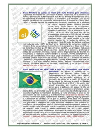 Brasil. Ministerio de Justicia de Brasil pide multa histórica para telefónicas:
      Organismos de Defensa del Consumidor de Brasil, coordinados por el ministerio de
      Justicia, reclaman una multa histórica de más de 150 millones de dólares cada una a
      dos operadoras de telefonía en el país, la brasileña Oi y la mexicana Claro, por no
      respetar los derechos del consumidor, informó el martes el ministro de Justicia, Tarso
      Genro. El Sistema Nacional de Defensa del Consumidor, coordinado por el ministerio
                                         de Justicia, introdujo sendos procesos judiciales
                                         contra Claro y Oi/Brasil Telecom “por incumplimiento
                                         de las reglas que tienen que ser seguidas para la
                                         atención al consumidor”, dijo el ministro en un acto
                                         público. “La acción pide que cada una de las
                                         empresas sea condenada en 300 millones de reales
                                         (más de 150 millones de dólares), por daños morales
                                         colectivos, valor 100 veces superior a la multa
                                         máxima prevista por el código de defensa del
                                         consumidor”, indicó. El sector de telefonía es el que
      más reclamos recibe (57% del total) en la defensoría del consumidor, según el
      ministerio. Entre las operadoras de telefonía móvil, la campeona es Claro, con 31% de
      las demandas, mientras que OI lidera en el fijo, con 59%. Los principales motivos de
      reclamación son dificultad de acceso, mala calidad en la atención y problemas al
      pedido de cancelación inmediata, explicó Genro. Organizaciones de defensa del
      consumidor y la Fiscalía se sumaron también a la acción, informó posteriormente el
      ministerio. La cartera también informó que Oi ya había recibido una multa de un millón
      de reales (más de medio millón de dólares) y Claro de 2,5 (1,3 millones de dólares).
      La mexicana Claro pertenece al grupo América Móvil del multimillonario Carlos Slim. La
      brasileña Oi, que opera también telefonía celular, adquirió recientemente Brasil
      Telecom, que opera telefonía fija del norte, centro-oeste y sur del país. (Fuente:
      www.abc.com.py – 28 de Julio 2009).-

      Brasil- Declaración del MERCOSUR a favor de consumidores ante abusos
                                          financieros: Se planteó la creación de un
                                          Observatorio del Mercosur sobre Crédito y
                                          Sobreendeudamiento, que tendrá como objetivo
                                          diagnosticar los principales problemas en la
                                          concesión de crédito en la región. El Comité de
                                          Consumidores del Mercosur se reunió en Salvador
                                          de Bahía, Brasil, desde el 13 al 14 de agosto, para
                                          discutir propuestas que resuelvan un problema
                                          común para la población del bloque: la falta de
                                          protección de los consumidores a la hora de otorgar
      crédito. Entre los problemas recurrentes en la región están las ofertas agresivas, la
      publicidad engañosa, la información deficiente, la venta amarrada, el abuso de los
      consumidores de edad avanzada, y el endeudamiento. Declaración de Salvador: Para
      ayudar a resolver la situación, representantes de Brasil, Argentina y Uruguay aprobaron
      la "Declaración de Salvador", en la que se reconoce, entre otros, los siguientes
      derechos de los consumidores: a arrepentirse y a desvincularse del contrato, libres de
      todo gravamen, a renegociar los pagos mensuales necesarios para preservar su
      subsistencia y a ser protegidos contra la concesión de crédito irresponsable. Durante la
      reunión también fueron formuladas otras acciones como la creación de un Observatorio
      del Mercosur sobre Crédito y Sobreendeudamiento, que tendrá como objetivo
      diagnosticar los principales problemas en la concesión de crédito en la región. También
      se planteó la creación de un laboratorio para intercambiar experiencias e integración de
      las políticas públicas y acciones de prevención y tratamiento del sobreendeudamiento.
      (Fuentes: 19 de Agosto 2009 – Consumers Internacional - -MSN y BEMPARANÁ).



Bajo La Lupa del Consumidor -     Director: Jorge Olguín - San Luis - Argentina – p. 19 de 20
 