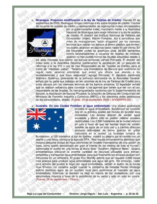 Nicaragua. Proponen modificación a la ley de Tarjetas de Crédito: Viernes 25 de
      septiembre de 2009. Nicaragua: Exigen reformas a ley sobre tarjetas de crédito. Cientos
      de usuarios de tarjetas de crédito y representantes de organismos civiles, encabezados
                                por el gubernamental Indec, marcharon frente a la Asamblea
                                Nacional de Nicaragua para exigir reformas a la ley de tarjetas
                                de crédito. El director del Instituto Nacional de Defensa del
                                Consumidor (Indec), Marvin Pomares, dijo a periodistas que
                                miles de nicaragüenses "están ahogados" por los intereses
                                leoninos que cobran los bancos al dinero plástico que emiten,
                                los cuales alcanzan en algunos casos hasta 60 por ciento. En
                                los tribunales civiles se acumulan unas 38.000 demandas
                                contra tarjetahabientes o usuarios de tarjetas de créditos,
                                quienes no han podido honrar las deudas adquiridas debido a
      los altos intereses que cobran los bancos emisores, señaló Pomares. El director del
      Indec pidió a la Asamblea Nacional (parlamento) la aprobación de un paquete de
      reformas a la ley 515 o Ley de Uso Responsable de las Tarjetas de Crédito, para el
      cobro de "intereses justos". "Tenemos una Intendencia de Bancos que realmente no
      regula nada, estamos solicitando que exista una oficina que atienda a los
      tarjetahabientes y que haya respuesta", agregó Pomares. El diputado sandinista
      Wálmaro Gutiérrez, presidente de la comisión económica de la Asamblea General,
      señaló por su parte que trabajan en las reformas de la Ley de Tarjetas de Crédito para
      evitar abusos con los intereses leoninos de los bancos emisores. El legislador señaló
      que se realizan esfuerzos para convocar a los agentes que tienen que ver con el uso
      responsable de las tarjetas. Se han programados reuniones con la Superintendencia de
      Bancos, la Asociación de Bancos Privados, la Dirección de Defensa del Consumidor del
      Ministerio de Fomento Industria y Comercio (MIFIC) y los diferentes entes defensores
      de los consumidores, añadió. (Fuente: 25 de septiembre 2009 – ARGENPRESS).-

      Australia. En una Ciudad Prohíben el agua embotellada: Una ciudad australiana
                                         prohibió el agua embotellada. Bundanoon se convirtió
                                         hoy en la primera ciudad del mundo en prohibir esta
                                         modalidad. Los locales dejarán de vender agua
                                         envasada y ahora sólo se podrán rellenar envases
                                         reutilizables. Los 2.500 habitantes de la ciudad votaron
                                         en julio a favor de que las tiendas dejen de vender
                                         botellas de agua de un solo uso y a cambio ofrezcan
                                         envases rellenables de forma gratuita en grifos
                                         colocados en la ciudad. La localidad turística de
      Bundanoon, a 120 kiómetros al sur de Sydney, mostró su alegría por el cambio con un
      desfile y una fiesta, consigna la agencia DPA. "Nos resulta extremamente alentador que
      nuestra pequeña ciudad se haya convertido en modelo internacional de una acción de
      base, como quedó demostrado por gran el interés de los medios de todo el mundo",
      comentaba el dueño de una tienda al diario local "Southern Highland News". Grupos
      ambientalistas criticaron la enorme cantidad de recursos utilizados para extraer,
      embotellar y transportar agua embotellada, para que finalmente los envases acaben con
      frecuencia en un vertedero. El grupo Eco Worldly estima que se requiere 2.000 veces
      más energía para producir agua embotellada que agua del grifo. Sin embargo, nadie
      será echado del pueblo si llega con agua embotellada, señaló el dueño de la tienda
      Huw Kinston. La iniciativa surgió cuando la compañía de bebidas Norlex Holdings
      solicitó bombear agua de un acuífero local para suministrar al mercado de agua
      embotellada. Entonces, la decisión se dejó en manos de los ciudadanos, con una
      abrumadora mayoría a favor de la prohibición de su venta y sólo un voto en contra.
      (Fuente: 25 de septiembre – Télam).-




Bajo La Lupa del Consumidor -      Director: Jorge Olguín - San Luis - Argentina – p. 20 de 20
 