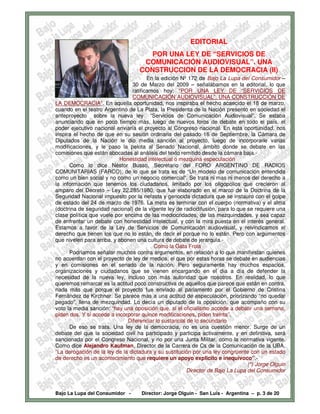 EDITORIAL
                                      POR UNA LEY DE “SERVICIOS DE
                                    COMUNICACIÓN AUDIOVISUAL”. UNA
                                   CONSTRUCCION DE LA DEMOCRACIA (II)
                                        En la edición Nº 172 de Bajo La Lupa del Consumidor –
                                 30 de Marzo del 2009 – señalábamos en la editorial, lo que
                                 ratificamos hoy: “POR UNA LEY DE “SERVICIOS DE
                                 COMUNICACIÓN AUDIOVISUAL”. UNA CONSTRUCCIÓN DE
LA DEMOCRACIA”. En aquella oportunidad, nos inspiraba el hecho acaecido el 18 de marzo,
cuando en el teatro Argentino de La Plata, la Presidenta de la Nación presento en sociedad el
anteproyecto sobre la nueva ley “Servicios de Comunicación Audiovisual”. Se estaba
anunciando que en poco tiempo más, luego de nuevos foros de debate en todo el país, el
poder ejecutivo nacional enviaría el proyecto al Congreso nacional. En esta oportunidad, nos
inspira el hecho de que en su sesión ordinaria del pasado 16 de Septiembre, la Cámara de
Diputados de la Nación le dio media sanción al proyecto, luego de incorporarle varias
modificaciones, y le paso la pelota al Senado Nacional, ámbito donde se debate en las
comisiones que están abocadas al análisis del texto remitido desde la cámara baja.-
                            Honestidad intelectual o mezquina especulación
      Como lo dice Néstor Busso, Secretario del FORO ARGENTINO DE RADIOS
COMUNITARIAS (FARCO), de lo que se trata es de “Un modelo de comunicación entendida
como un bien social y no como un negocio comercial”. Se trata ni mas ni menos del derecho a
la información que tenemos los ciudadanos, limitado por los oligopolios que crecieron al
amparo del Decreto – Ley 22.285/1980, que fue elaborado en el marco de la Doctrina de la
Seguridad Nacional impuesto por la nefasta y genocida dictadura que se instauro con el golpe
de estado del 24 de marzo de 1976. La meta es terminar con el cuerpo (normativa) y el alma
(doctrina de seguridad nacional) de la vigente ley de radiodifusión, para lo que se requiere una
clase política que vuele por encima de las mediocridades, de las mezquindades, y sea capaz
de enfrentar un debate con honestidad intelectual, y con la mira puesta en el interés general.
Estamos a favor de la Ley de Servicios de Comunicación audiovisual, y reivindicamos el
derecho que tienen los que no lo están, de decir el porque no lo están. Pero con argumentos
que nivelen para arriba, y abonen una cultura de debate de jerarquía.-
                                          Como la Gata Frola
      Podríamos señalar muchos contra argumentos, en relación a lo que manifiestan quienes
no acuerdan con el proyecto de ley de medios, el que por estas horas se debate en audiencias
y en comisiones en el senado de la nación. Pero seguramente hay muchos espacios,
organizaciones y ciudadanos que se vienen encargando en el día a día de defender la
necesidad de la nueva ley, incluso con más autoridad que nosotros. En realidad, lo que
queremos remarcar es la actitud poco constructiva de aquellos que parece que están en contra,
nada más que porque el proyecto fue enviado al parlamento por el Gobierno de Cristina
Fernández de Kirchner. Se parece mas a una actitud de especulación, priorizando “no quedar
pegado”, llena de mezquindad. Lo decía un diputado de la oposición, que acompaño con su
voto la media sanción: “hay una oposición que, si el oficialismo accede a debatir una semana,
piden dos. Y si accede a incorporar quince modificaciones, piden treinta”.
                               Diferenciar lo sustancial de lo secundario
      De eso se trata. Una ley de la democracia, no es una cuestión menor. Surge de un
debate del que la sociedad civil ha participado y participa activamente, y en definitiva, será
sancionada por el Congreso Nacional, y no por una Junta Militar, como la normativa vigente.
Como dice Alejandro Kaufman, Director de la Carrera de Cs de la Comunicación de la UBA,
“La derogación de la ley de la dictadura y su sustitución por una ley congruente con un estado
de derecho es un acontecimiento que requiere un apoyo explicito e inequívoco”.-
                                                                                 (*) Jorge Olguin
                                                        Director de Bajo La Lupa del Consumidor



Bajo La Lupa del Consumidor -       Director: Jorge Olguín - San Luis - Argentina – p. 3 de 20
 