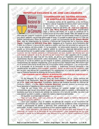 REPORTAJE EXCLUSIVO AL DR. JOSE LUIS LAQUIDARA
                                     COORDINADOR DEL SISTEMA NACIONAL
                                      DE ARBITRAJE DE CONSUMO (SNAC)
                                         El pasado martes 22 de septiembre, a las 16 Horas,
                                   se llevo a cabo la “Capacitación Introductoria” sobre arbitraje
                                   de consumo. La capacitación estuvo a cargo del
                                   Coordinador Nacional del SNAC, Dr. José Luís Laquidara,
                                   y de la Dra. Maria Fernanda Benzrihen, Coordinadora
                                   Legal y Técnica del SNAC, en lo que se constituto en la
                                   primer acción en once años (desde 1998, año desde que los
tribunales de consumo funcionan a nivel nacional) en que los funcionarios visitan la provincia
para llevar adelante una jornada relacionada el tema. La jornada se desarrollo en el 3º Piso del
Edificio Administrativo, Salón de Educación, y contó con la presencia del Dr. Alberto Montiel
Díaz, Jefe del Subprograma de Comercio y Defensa del Consumidor de la Provincia; Jorge
Olguin, Presidente de ADEUCO; Elías Adre, Delegado en la Provincia de la Defensoria del
Pueblo de la Nación, y personal del organismo publico que hace de autoridad de aplicación de
la ley de defensa del consumidor. En su exposición, los funcionarios dejaron en claro que la
puesta en funcionamiento de un sistema arbitral de consumo, depende básicamente de la
voluntad política de los gobernantes, relativizando el tema presupuestario. “El sistema puede
funcionar con las mismas personas e infraestructura con que cuentan las oficinas que son
autoridad de aplicación de la ley de defensa del Consumidor”, dijo Laquidara. En la jornada,
que se extendió por algo mas de tres horas, se genero un importante intercambio, y los
especialistas dejaron precisiones sobre estadísticas, los laudos emitidos por el tribunal de
consumo, el rol de los árbitros que se integran al sistema, propuestos por las asociaciones de
consumidores, las cámaras empresarias, y que se suman a los institucionales. Remarcaron que
es un ámbito institucional donde todos los involucrados tienen participación, y se comprometen
en la búsqueda de la resolución de los conflictos, y, finalmente, hicieron referencia a las
características del sistema (voluntariedad, gratuidad, tiempo de resolución de conflictos), que
son los que mas valoran los consumidores y los empresarios, a la hora de decidir someter el
caso al Sistema Nacional de Arbitraje de Consumo (SNAC).-
      “Las empresas que se adhieren al sistema han entendido que incorporan un
                            mayor valor agregado”
       El día después. En el cómodo living del Hotel Quintana, en la media mañana del
miércoles 23 de Septiembre, Bajo La Lupa del Consumidor – Versión Digital, fue recibida
por el Dr. José Luis Laquidara, Coordinador Nacional del Sistema Nacional de Arbitraje de
Consumo (SNAC), y la Dra. Maria Fernanda Benzrihen, quienes visitaron la provincia para
llevar adelante la Capacitación Introductoria sobre el SNAC.-
       Café de por medio, Bajo La Lupa mantuvo un extenso dialogo con estos dos
profesionales que vienen recorriendo el país, capacitando sobre la cuestión, y difundiendo las
bondades que tiene el sistema de arbitraje de consumo. A la hora de los bifes, fue José Luis
Laquidara el que tomo la posta, y respondió nuestra requisitoria periodística.
       El siguiente, es el reportaje completo:
       Bajo La Lupa (BLL): José Luis ¿Qué es, en grandes rasgos, el Sistema Nacional de
Arbitraje de Consumo (SNAC)?
       José Luis Laquidara (JLL): El sistema de arbitraje de consumo es un mecanismo de
resolución de conflictos que esta disponible para resolver los problemas entre consumidores
finales y proveedores de bienes y servicios. Esta enmarcado en la ley de defensa del
consumidor, 24.240, y tiene funcionamiento a nivel nacional desde el año 1998.
       BLL: Como alternativa ¿Se podría decir que en los últimos años este sistema ha ido
creciendo, en función de la demanda de los consumidores? ¿Hay perspectivas de que siga
creciendo a través de la federalizacion que dispone la ley con su última modificación? ¿Qué




Bajo La Lupa del Consumidor -       Director: Jorge Olguín - San Luis - Argentina – p. 5 de 20
 