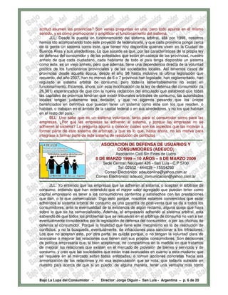 actitud asumen las provincias? Son varias preguntas en una, pero todo apunta en el mismo
sentido, y es como promocionar y amplificar el funcionamiento del sistema.
        JLL: Desde la puesta en funcionamiento del sistema arbitral, allá por 1998, nosotros
hemos ido acompañando todo este proyecto de federalizarlo, y que cada provincia ponga cerca
de la gente un sistema como este, que tienen hoy disponible quienes viven en la Ciudad de
Buenos Aires y sus alrededores. Lo que sucede es que, por las características de la propia ley
de defensa del consumidor y de las potestades que están en cabeza de las provincias, nuestro
anhelo de que cada ciudadano, cada habitante de todo el país tenga disponible un sistema
como este, es un viejo anhelo, pero que además, tiene una dependencia directa de la voluntad
política de los funcionarios provinciales y de las sociedades locales. Así tenemos casos de
provincias desde aquella época, desde el año 98 hasta inclusive la ultima legislación que
recuerdo, del año 2007, han no menos de 6 o 7 provincia han legislado, han reglamentado, han
regulado el sistema arbitral de consumo, pero todavía lamentablemente no están en
funcionamiento. Estamos, ahora, con esta modificación de la ley de defensa del consumidor (la
26.361) esperanzados de que con la nueva redacción del articulado que establece que todas
las capitales de provincia tendrían que existir tribunales arbítrales de consumo, las autoridades
locales tengan justamente esa decisión, y que no sigamos pesando que los únicos
beneficiados en definitiva que puedan tener un sistema como este son los que residen, o
habitan, o trabajan en el ámbito de la capital federal o en sus alrededores, y no los que habitan
en el resto del país.-
        BLL: Uno sabe que es un sistema voluntario, tanto para el consumidor como para las
empresas. ¿Por qué las empresas se adhieren al sistema, y porque las empresas no se
adhieren al sistema? La pregunta apunta a conocer cuales son los aspectos que las motivan a
formar parte de este sistema de arbitraje, y que es lo que, hasta ahora, no las motiva para
integrase a formar parte de este sistema de resolución de conflictos
-------------------------------------------------------------------------------------------------------------------------------
                                               ASOCIACION DE DEFENSA DE USUARIOS Y
                                                     CONSUMIDORES (ADEUCO)
                                                           Asociación Civil Sin Fines de Lucro
                                           8 DE MARZO 1999 – 10 AÑOS – 8 DE MARZO 2009
                                                 Sede Central: Neuquén 426 - San Luis - C.P 5700
                                                             Tel: 02652 - 444039 – 15554293
                                                   Correo Electrónico: adeuconline@yahoo.com.ar
                                            Correo Electrónico: adeuco_comunicación@yahoo.com.ar
-------------------------------------------------------------------------------------------------------------------------------
        JLL: Yo entiendo que las empresas que se adhieren al sistema, o aceptan el arbitraje de
consumo, entiendo que han entendido que el mayor valor agregado que puedan tener como
capital empresario es tener a los consumidores contentos y satisfechos con las prestaciones
que dan, o lo que comercializan. Digo esto porque, nosotros estamos convencidos que estar
adheridos al sistema arbitral de consumo es una garantía de post-venta que se da a todos los
consumidores, ante la eventualidad de la existencia de algún reclamo, alguna queja que haya
sobre lo que se ha comercializado. Además, el empresario adherido al sistema arbitral, esta
sabiendo de que todos los problemas que se resuelvan en el arbitraje de consumo no van a ser
eventualmente considerados por la legislación de defensa del consumidor, o por las oficinas de
defensa al consumidor. Porque la finalidad que tiene este mecanismo es la de resolución de
conflictos, y no la búsqueda, eventualmente, de infracciones para sancionar a los infractores.
Los que no aceptan esto, por otra parte, es quizás porque, o no tengan la voluntad clara de
acercarse o mejorar las relaciones que tienen con sus propios consumidores. Son decisiones
de política empresaria que, si bien aceptamos, no compartimos en la medida en que tratamos
de mejorar las relaciones que existen en el mercado de provisión de bienes y servicios y de
consumo, y creo que las sociedades que están mas avanzadas en cuanto a esta madurez que
se requiere en el mercado están todas enfocadas, o toman acciones concretas hacia esa
armonización de las relaciones y no esa especulación que se nota, que todavía subsiste en
nuestro país acerca de que si yo puedo, de alguna manera, tener una ventajita mas como


Bajo La Lupa del Consumidor -                  Director: Jorge Olguín - San Luis - Argentina – p. 6 de 20
 