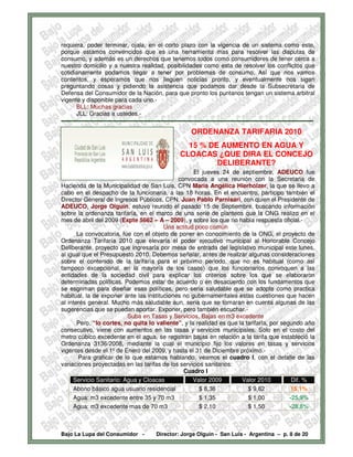 requiera, poder terminar, ojala, en el corto plazo con la vigencia de un sistema como este,
porque estamos convencidos que es una herramienta mas para resolver las disputas de
consumo, y además es un derechos que tenemos todos como consumidores de tener cerca a
nuestro domicilio y a nuestra realidad, posibilidades como esta de resolver los conflictos que
cotidianamente podamos llegar a tener por problemas de consumo. Así que nos vamos
contentos, y esperamos que nos lleguen noticias pronto, y eventualmente nos sigan
preguntando cosas y pidiendo la asistencia que podamos dar desde la Subsecretaria de
Defensa del Consumidor de la Nación, para que pronto los puntanos tengan un sistema arbitral
vigente y disponible para cada uno.-
        BLL: Muchas gracias
        JLL: Gracias a ustedes.-
-------------------------------------------------------------------------------------------------------------------------------
                                                                 ORDENANZA TARIFARIA 2010
                                                             15 % DE AUMENTO EN AGUA Y
                                                           CLOACAS ¿QUE DIRA EL CONCEJO
                                                                    DELIBERANTE?
                                                    El jueves 24 de septiembre, ADEUCO fue
                                             convocada a una reunión con la Secretaria de
Hacienda de la Municipalidad de San Luis, CPN Maria Angélica Hierholzer, la que se llevo a
cabo en el despacho de la funcionaria, a las 18 horas. En el encuentro, participo también el
Director General de Ingresos Públicos, CPN. Juan Pablo Parnisari, con quien el Presidente de
ADEUCO, Jorge Olguin, estuvo reunido el pasado 15 de Septiembre, buscando información
sobre la ordenanza tarifaría, en el marco de una serie de planteos que la ONG realizo en el
mes de abril del 2009 (Expte 5662 – A – 2009), y sobre los que no había respuesta oficial.-
                                        Una actitud poco común
       La convocatoria, fue con el objeto de poner en conocimiento de la ONG, el proyecto de
Ordenanza Tarifaría 2010 que elevaría el poder ejecutivo municipal al Honorable Concejo
Deliberante, proyecto que ingresaría por mesa de entrada del legislativo municipal este lunes,
al igual que el Presupuesto 2010. Debemos señalar, antes de realizar algunas consideraciones
sobre el contenido de la tarifaría para el próximo periodo, que no es habitual (como así
tampoco excepcional, en la mayoría de los casos) que los funcionarios convoquen a las
entidades de la sociedad civil para explicar los criterios sobre los que se elaboraron
determinadas políticas. Podemos estar de acuerdo o en desacuerdo con los fundamentos que
se esgriman para diseñar esas políticas, pero seria saludable que se adopte como practica
habitual, la de exponer ante las instituciones no gubernamentales estas cuestiones que hacen
al interés general. Mucho más saludable aun, seria que se tomaran en cuenta algunas de las
sugerencias que se puedan aportar. Exponer, pero también escuchar.-
                          Suba en Tasas y Servicios. Bajas en m3 excedente
       Pero, “lo cortes, no quita lo valiente”, y la realidad es que la tarifaría, por segundo año
consecutivo, viene con aumentos en las tasas y servicios municipales. Solo en el costo del
metro cúbico excedente en el agua, se registran bajas en relación a la tarifa que estableció la
Ordenanza 3136/2008, mediante la cual el municipio fijo los valores en tasas y servicios
vigentes desde el 1º de Enero del 2009, y hasta el 31 de Diciembre próximo.-
       Para graficar de lo que estamos hablando, veamos el cuadro I, con el detalle de las
variaciones proyectadas en las tarifas de los servicios sanitarios:
                                               Cuadro I
     Servicio Sanitario: Agua y Cloacas             Valor 2009        Valor 2010           Dif. %
     Abono básico agua usuario residencial            $ 8,36             $ 9,62           15,1%
     Agua: m3 excedente entre 35 y 70 m3              $ 1,35             $ 1,00           -25,9%
     Agua: m3 excedente mas de 70 m3                  $ 2,10             $ 1,50           -28,6%



Bajo La Lupa del Consumidor -                  Director: Jorge Olguín - San Luis - Argentina – p. 8 de 20
 