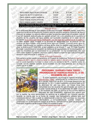 Abono básico Agua Usuario comercial                            $ 10,83                 $ 12,46               15,1%
      Agua: mas de 70 m3 comercial                                    $ 2,40                  $ 1,40               -41,7%
      Canon cloacas usuario residencial                               $ 5,52                  $ 6,35               15,0%
      Canon cloacas usuario comercial                                 $ 6,60                  $ 7,59               15,0%
      Canon cloacas usuario industrial                                $ 9,60                 $ 11,04               15,0%
      Fuente: Elaboración de ADEUCO, comparando las tarifas vigentes, con las proyectadas
      en el proyecto de Ordenanza Tarifaria 2010 - PEM.-
                                                     Nada por Ahora
En la propuesta elevada en abril pasado al ejecutivo municipal, ADEUCO planteo, entre otros
cosas que se elimine el Derecho de Conexión para los servicios sanitarios (conexión de Agua y
Cloacas), se aplique una alícuota diferencial para las grandes superficies comerciales (hoy del
2 por mil, elevando dicha alícuota, por ejemplo al 6 por mil) , y se considere en la coyuntura la
situación de los usuarios del agua potable con aumentos importante en el costo del m3
excedente (en lo único que habría modificación, con las bajas que graficamos en el cuadro I).
La ONG también Hace hincapié en la situación de desigualdad que se produce con los
usuarios del Agua Potable, entre quienes tienen agua por medidor, y quienes tienen agua sin
medidor. Esta situación, se mantiene a lo largo de los años, no obstante estar vigente hace 17
años, la Ordenanza Nº 2430/1992, la que establece en su articulo 1º, que: “El Poder Ejecutivo
Municipal, instrumentara la colocación de medidores de agua potable, en forma progresiva, en
todos los inmuebles que se encontraren en su jurisdicción”. En los considerandos, dice que
“tiene como objetivo la presente una mayor justicia tributaria al permitir que cada contribuyente
abone en razón directa de su consumo”.-
                                            Ahora, el Concejo Deliberante
Esta semana tomara estado parlamentario, el Proyecto de Ordenanza Tarifaría (al igual que el
Presupuesto 2010, que no prevé aumento de salarios para el año próximo), y es de esperar
que el cuerpo legislativo municipal no actué como una escribanía del PE, y habilite rondas de
consulta con los distintos sectores de la sociedad civil. En otras palabras, que no haga lo
mismo que en el 2008.-
-------------------------------------------------------------------------------------------------------------------------------
                                            PROGRAMA “GARRAFA PARA TODOS”:
                                          PRORROGAN SU VIGENCIA HASTA EL 31 DE
                                                  DICIEMBRE DEL 2010
                                    El 18 de septiembre, se prorrogo la vigencia del programa
                              “Garrafa Para Todos”, garantizando en consecuencia el precio
                              de la garrafa hasta fines de 2010. El Enargas aseguró que las
                              garrafas de 10, 12 y 15 kilos mantendrán su precio hasta el 31
                              de diciembre del año que viene. La noticia viene traer
                              tranquilidad para los usuarios del gas envasado, por cuanto el
                              acuerdo vigente desde el 19 de septiembre del 2008, vencía el
                              1º de diciembre del 2009. El anuncio lo hizo el Ente Nacional
                              Regulador del Gas (ENARGAS), organismo que sostuvo que
con la medida "se verán beneficiados los sectores de la población con menores recursos,
teniendo en cuenta que es la fuente de energía más habitualmente utilizada para sus
necesidades diarias". Del acuerdo de estabilidad del precio del GLP, participan las empresas
productoras, fraccionadoras, distribuidoras y comercializadoras, quienes firmaron un
compromiso con la Secretaria de Energía de la Nación. También forman parte del programa, la
Federación Argentina de Municipios (FAM) y la empresa Enarsa.-
                                Precios acordados para todo el país




Bajo La Lupa del Consumidor -                  Director: Jorge Olguín - San Luis - Argentina – p. 9 de 20
 