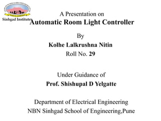 A Presentation on
Automatic Room Light Controller
Under Guidance of
Prof. Shishupal D Yelgatte
Department of Electrical Engineering
NBN Sinhgad School of Engineering,Pune
By
Kolhe Lalkrushna Nitin
Roll No. 29
 