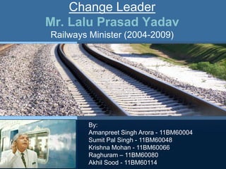 Change Leader
Mr. Lalu Prasad Yadav
Railways Minister (2004-2009)




        By:
        Amanpreet Singh Arora - 11BM60004
        Sumit Pal Singh - 11BM60048
        Krishna Mohan - 11BM60066
        Raghuram – 11BM60080
        Akhil Sood - 11BM60114
 