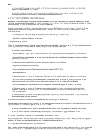 Nota:

        a) o Imposto de Renda pago a maior, apurado em 31 de dezembro de cada ano, poderá ser deduzido a partir do mês de
        janeiro do ano subseqüente. (AD nº 03/00)

        b) a parcela excedente, em cada mês, dos incentivos mencionados no item I, acima, poderá ser utilizada nos meses
        subseqüentes no mesmo ano-calendário, observados os limites legais específicos.

9. OPÇÃO PARA APLICAÇÃO EM INCENTIVOS FISCAIS

As pessoas jurídicas submetidas ao regime de tributação com base no lucro real que optarem pelo pagamento por estimativa podem
manifestar a opção pela aplicação de parte do imposto nos fundos Finor, Finam ou Funres (restrito às empresas domiciliadas no Estado
do Espírito Santo), no curso do ano-calendário (art. 4º da Lei nº 9.532/97).

A opção no curso do ano-calendário é exercida mediante recolhimento, em Darf específico, no mesmo prazo do Imposto de Renda,
mediante destaque de parcela do imposto de valor equivalente a até 18%, para o Finor ou o Finam, ou até 25% para o Funres,
observando-se que:

        - no Darf deverá ser indicado o código de receita relativo ao fundo pelo qual a empresa optar;

        - a opção é irretratável e não poderá ser alterada;

I - Base de cálculo do incentivo

A base de cálculo da opção para a aplicação nesses fundos é o imposto calculado à alíquota normal de 15%, sem inclusão do adicional,
com os seguintes ajustes (arts. 601 e 606 do RIR/99) e 16, § 4º, da Lei nº 9.430/96 e Majur/98):

        a) adição dos seguintes valores:

        - Imposto de Renda a pagar sobre o lucro de sociedade em conta de participação da qual a empresa seja sócia ostensiva;

        - Imposto de Renda, vencido e pago no período-base, relativo à opção pela realização antecipada com redução da alíquota,
        sobre o lucro inflacionário;

        b) subtração do valor das deduções do imposto relativas aos seguintes incentivos fiscais:

        - Programa de Alimentação do Trabalhador;

        - Programa de Desenvolvimento Tecnológico Industrial/ Agropecuário (PDTI/PDTA);

        - Atividade Audiovisual

        c) Subtração do valor do Imposto de Renda normal (15%), que serviu de base de cálculo, dos seguintes incentivos fiscais:

        - redução ou isenção do imposto concedida a empresas instaladas nas áreas de atuação da Sudene e da Sudam, ou que
        explorem empreendimentos hoteleiros e/ou turísticos, ou em atuação na área do Programa Grande Carajás;

        - redução do imposto para reinvestimento, no caso de empresas instaladas nas regiões da Sudene ou da Sudam;

        d) Subtração do valor do Imposto de Renda calculado sobre a diferença entre custo orçado e custo efetivo de unidade
        imobiliária vendida antes do término da obra (nas empresas imobiliárias), quando o custo efetivo for inferior, em mais de
        15%, ao custo orçado;

        e) subtração do valor do imposto normal (15%) incidente sobre a parcela do lucro real correspondente a lucros, rendimentos
        e ganhos de capital auferidos no exterior.

II - Tratamento da Parcela Excedente ao Limite Admitido Apurado na Declaração de Rendimentos

Se o valores destinados para os fundos excederem ao total que a pessoa jurídica tiver direito, apurado na Declaração de Rendimentos, a
parcela excedente será considerada (§ 6º do art. 4º da Lei nº 9.532/97):

        a) para as empresas que tenham direito de aplicação em projeto próprio, como recursos próprios aplicados nesse projeto;

        b) para as demais empresas, como subscrição voluntária para o fundo destinário da opção manifestada no Darf.

III - Imposto Pago a Menor em Virtude de Excesso de Valor Destinado aos Fundos

No caso de pagamento a menor de imposto em virtude de excesso de valor destinado para os fundos, a diferença deverá ser paga com
acréscimo de multa e juros, calculados de acordo com a legislação do Imposto de Renda.

IV - Códigos Para Recolhimento do Finor, Finam e do Funres

Caso a pessoa jurídica opte pela aplicação de parte do imposto mensal, ou por ocasião do ajuste anual nos fundos, na forma mencionada
acima, deverá utilizar, no campo 04 do Darf, para recolhimento das parcelas destinadas aos incentivos fiscais, os seguintes códigos:
 