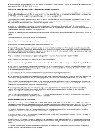 As pessoas jurídicas optantes pela tributação com base no lucro presumido deverão apurar o Imposto de Renda nos períodos trimestrais
encerrados nos dias 31.03, 31.07, 30.09 e 31.12.

2. PESSOAS JURÍDICAS QUE NÃO PODEM OPTAR PELO LUCRO PRESUMIDO

Estão obrigadas ao regime de tributação com base no lucro real as pessoas jurídicas mencionadas abaixo (art. 36 da Lei nº 8.981/1995,
com as alterações da Lei nº 9.065/1995, art. 58 da Lei nº 9.430/1996, art.13 da Lei nº 9.718/1998, art. 46 da Lei nº 10.637/2003 e art. 246
do RIR/1999) e, portanto, não podem optar pela tributação com base no lucro presumido:

I - cuja receita total, no ano-calendário anterior, tenha excedido o limite de R$ 48.000.000,00 (quarenta e oito milhões de reais) ou de R$
4.000.000,00 (quatro milhões de reais) multiplicado pelo número de meses contados do mês de início de atividades a dezembro desse
ano, considerando-se como receita total o somatório dos seguintes valores:

a) receitas de vendas de bens (mercadorias ou produtos), de serviços, industrialização, da atividade rural e de outras atividades
compreendidas nos objetivos sociais da pessoa jurídica, não computados os valores relativos: às vendas canceladas, ao IPI destacado na
Nota Fiscal e aos descontos concedidos incondicionalmente;

b) receitas de quaisquer outras fontes não relacionadas diretamente com os objetivos sociais da pessoa jurídica, bem como os ganhos de
capital;

c) ganhos de capital na alienação de bens do ativo permanente;

d) ganhos líquidos obtidos em operações realizadas nos mercados de renda variável;

e) rendimentos nominais auferidos em aplicações financeiras de renda fixa;

II - cujas atividades sejam de bancos comerciais, bancos de investimentos, bancos de desenvolvimento, caixas econômicas, sociedades
de crédito, financiamento e investimento, sociedades de crédito imobiliário, sociedades corretoras de títulos, valores mobiliários e câmbio,
distribuidoras de títulos e valores mobiliários, empresas de arrendamento mercantil, cooperativas de crédito, empresa de seguros privados
e de capitalização e entidades de previdência privada aberta;

Nota: As sociedades corretoras de seguros podem optar pelo lucro presumido (Parecer Normativo Cosit nº 01/1993).

III - que tiverem lucros, rendimentos ou ganhos de capital oriundos do Exterior;

IV - que, autorizadas pela legislação tributária, queiram usufruir de benefícios fiscais relativos à isenção ou redução do Imposto de Renda;

V - que explorem as atividades de prestação cumulativa e contínua de serviços de assessoria creditícia, mercadológica, gestão de crédito,
seleção de riscos, administração de contas a pagar e a receber, compras de direitos creditórios resultantes de vendas mercantis a prazo
ou de prestação de serviços (factoring);

VI - que, no decorrer do ano-calendário, tenham efetuado pagamento mensal pelo regime de estimativa;

VII - as pessoas jurídicas que exercerem atividades de compra e venda, loteamento, incorporação e construção de imóveis, enquanto não
concluídas as operações imobiliárias para as quais haja registro de custo orçado (art. 2º da Instrução Normativa SRF nº 25/1999).

Podem, também, optar pela tributação com base no lucro presumido as pessoas jurídicas que iniciarem atividades ou que resultarem de
incorporação, fusão ou cisão, desde que não estejam obrigadas à tributação pelo lucro real e cuja receita bruta total não exceda o limite de
R$ 4.000.000,00 multiplicado pelo número de meses do período.

As pessoas jurídicas, tributadas pelo lucro presumido, e que, em qualquer trimestre do ano-calendário, tiverem seu lucro arbitrado,
poderão, por ocasião da entrega da declaração de rendimentos, exercer a opção pela tributação com base no lucro presumido
relativamente aos demais trimestres do ano-calendário.

Nota: As empresas enquadradas nas hipóteses I, III, IV e VI poderão optar pela tributação com base no lucro presumido, no período em
que estiverem submetidas ao Refis (art. 9º do Decreto nº 3.342/2000).

2.1 - Sociedade em Conta de Participação

De acordo com a Instrução Normativa SRF nº 31, de 29.03.2001 (DOU de 02.04.2001), a partir de 1º de janeiro de 2001, observadas as
hipóteses de obrigatoriedade de observância do regime de tributação com base no lucro real previstas no art. 14 da Lei nº 9.718/1998, as
Sociedades em Conta de Participação podem optar pelo regime de tributação com base no lucro presumido, observado o seguinte:

I - a opção da Sociedade em Conta de Participação pelo regime de tributação com base no lucro presumido não implica a simultânea
opção do sócio ostensivo, nem a opção efetuada por este implica a opção daquela;

II - o recolhimento dos tributos e contribuições devidos pela Sociedade em Conta de Participação será efetuado mediante a utilização de
Darf específico, em nome do sócio ostensivo;

III - as Sociedades em Conta de Participação que exerçam as atividades de compra e venda, loteamento, incorporação e construção de
imóveis não poderão optar pelo lucro presumido enquanto não concluídas as operações imobiliárias para as quais haja registro de custo
orçado;

IV - deverão ser observadas as demais normas relativas ao regime de tributação com base no lucro presumido previstas na legislação
tributária, inclusive quanto à adoção do regime de caixa.
 