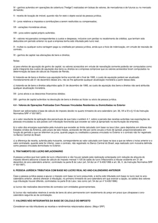 IV - ganhos auferidos em operações de cobertura ("hedge") realizadas em bolsas de valores, de mercadorias e de futuros ou no mercado
de balcão;

V - receita de locação de imóvel, quando não for este o objeto social da pessoa jurídica;

VI - juros relativos a impostos e contribuições a serem restituídos ou compensados;

VII - variações monetárias ativas;

VIII - juros sobre capital próprio auferidos;

IX - valores recuperados correspondentes a custos e despesas, inclusive com perdas no recebimento de créditos, que tenham sido
deduzidos em período anterior no qual a empresa tenha sido tributada pelo lucro real;

X - multas ou qualquer outra vantagem paga ou creditada por pessoa jurídica, ainda que a título de indenização, em virtude de rescisão de
contrato;

XI - ganhos de capital nas alienações de bens e direitos;

Notas:

a) para efeitos de apuração de ganho de capital, os valores acrescidos em virtude de reavaliação somente poderão ser computados como
parte integrante dos custos de aquisição dos bens ou direitos se a empresa comprovar que os valores acrescidos foram computados na
determinação da base de cálculo do Imposto de Renda;

b) tratando-se de bens e direitos cuja aquisição tenha ocorrido até o final de 1995, o custo de aquisição poderá ser atualizado
monetariamente até 31 de dezembro desse ano, não se lhe aplicando qualquer atualização monetária a partir dessa data;

c) tratando-se de bens e direitos adquiridos após 31 de dezembro de 1995, ao custo de aquisição dos bens e direitos não será atribuída
qualquer atualização monetária.

XII - juros ativos e os descontos financeiros obtidos;

XIII - ganhos de capital auferidos na devolução de bens e direitos ao titular ou sócio da pessoa jurídica.

4.4 - Valores de Operações Praticadas Com Pessoas Vinculadas Residentes ou Domiciliadas no Exterior

Devem ser adicionados à base de cálculo do imposto devido no quarto trimestre do ano-calendário (art. 36, VII a IX e § 10 da Instrução
Normativa SRF nº 93/1997):

a) o valor resultante da aplicação dos percentuais de que trata o subitem 4.1, sobre a parcela das receitas auferidas nas exportações às
pessoas vinculadas ou aos países com tributação favorecida que exceder ao valor já apropriado na escrituração da empresa;

b) o valor dos encargos suportados pela mutuária que exceder ao limite calculado com base na taxa Libor, para depósitos em dólares dos
Estados Unidos da América, pelo prazo de seis meses, acrescido de três por cento anuais a título de spread, proporcionalizados em
função do período a que se referirem os juros, quando pagos ou creditados a pessoa vinculada no Exterior e o contrato não for registrado
no Banco Central do Brasil;

c) a diferença de receita, auferida pela mutuante, correspondente ao valor calculado com base na taxa a que se refere o inciso anterior e o
valor contratado, quando este for inferior, caso o contrato, não registrado no Banco Central do Brasil, seja realizado com mutuária definida
como pessoa vinculada domiciliada no Exterior.

5. TRATAMENTO DO LUCRO INFLACIONÁRIO

A pessoa jurídica que tiver saldo de lucro inflacionário e não houver optado pela realização antecipada com redução da alíquota do
imposto deverá adicionar à base de cálculo do imposto mensal 1/120 do saldo do lucro inflacionário a tributar existente em 31 de
dezembro do ano-calendário anterior, controlado na parte B do Lalur (art. 54 da Lei nº 9.430/1996 e art. 36, V, da Instrução Normativa SRF
nº 93/1997).

6. PESSOA JURÍDICA TRIBUTADA COM BASE NO LUCRO REAL NO ANO-CALENDÁRIO ANTERIOR

Caso a pessoa jurídica passe a apurar o imposto com base no lucro presumido, e tenha sido tributada com base no lucro real no ano-
calendário anterior, deverá oferecer à tributação, no primeiro trimestre do ano-calendário em que exercer a opção, os saldos dos valores
cuja tributação houver diferido, controlados na parte B do Lalur, tais como (art. 54 da Lei nº 9.430/1996):

a) lucros não realizados decorrentes de contratos com entidades governamentais;

b) lucros não realizados relativos à venda de bens do ativo permanente com recebimento do preço em prazo que ultrapasse o ano-
calendário seguinte ao da contratação.

7. VALORES NÃO INTEGRANTES DA BASE DE CÁLCULO DO IMPOSTO

Consideram-se não-tributáveis as receitas e rendimentos relacionados abaixo: (Majur SRF)
 
