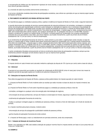 a) recuperações de créditos que não representem ingressos de novas receitas, e cujas perdas não tenham sido deduzidas na apuração do
lucro real em períodos anteriores;

b) a reversão de saldo de provisões anteriormente constituídas; e

c) os lucros e dividendos recebidos decorrentes de participações societárias, caso refiram-se a períodos em que os mesmos sejam isentos
de Imposto de Renda.

8. TRATAMENTO DO IMPOSTO DE RENDA RETIDO NA FONTE

As importâncias pagas ou creditadas à pessoa jurídica, sujeitas à incidência do Imposto de Renda na Fonte, terão o seguinte tratamento:

a) quando decorrentes da prestação de serviços caracterizadamente de natureza profissional, de comissões, corretagens ou quaisquer
outras remunerações pela representação comercial ou pela mediação na realização de negócios civis e comerciais e da prestação de
serviços de propaganda e publicidade serão incluídas como receitas de prestação de serviços e o Imposto de Renda Retido na Fonte
poderá ser compensado com o devido trimestralmente. Para efeito de compensação, o imposto pago ou retido, constante de documento
hábil, será compensado pelos valores originais, sem qualquer atualização (art. 75, parágrafo único da Lei nº 9.430/1996). Quando o
imposto a compensar for superior ao imposto devido no trimestre, o excesso poderá ser compensado nos trimestres subseqüentes,
acrescido dos juros equivalentes à taxa Selic, para títulos federais, acumulada mensalmente, a partir do primeiro dia do trimestre
subseqüente e de 1% (um por cento) no mês da compensação;

b) os rendimentos de aplicações financeiras de renda fixa, renda variável ou juros sobre o capital próprio serão incluídos na base de
cálculo e o imposto pago ou retido incidente sobre esses rendimentos poderá ser compensado com o imposto devido trimestralmente.
Para efeito de compensação, o imposto pago ou retido, constante de documento hábil, será compensado pelos valores originais, sem
qualquer atualização (art. 75, parágrafo único da Lei nº 9.430/1996). Quando o imposto a compensar for superior ao imposto devido no
trimestre, o excesso poderá ser compensado nos trimestres subseqüentes, acrescido dos juros equivalentes à taxa Selic, para títulos
federais, acumulada mensalmente, a partir do primeiro dia do trimestre subseqüente e de 1% (um por cento) no mês da compensação;

c) serão considerados tributados exclusivamente na fonte os rendimentos decorrentes de participações societárias, sempre que tais
rendimentos sofrerem tributação na fonte devido à época em que os mesmos forem gerados.

9. DETERMINAÇÃO DO IMPOSTO

9.1 - Alíquotas

O imposto devido em cada trimestre será calculado mediante a aplicação da alíquota de 15% (quinze por cento) sobre a base de cálculo.

9.2 - Adicional

A parcela do lucro presumido que exceder ao resultado da multiplicação de R$ 20.000,00 (vinte mil reais) pelo número dos meses do
respectivo período de apuração sujeita-se à incidência do adicional à alíquota de 10%.

9.3 - Deduções do Imposto de Renda Devido

Para efeito de pagamento do Imposto de Renda, a pessoa jurídica poderá deduzir do imposto apurado em cada trimestre:

I - o Imposto de Renda Retido na Fonte incidente sobre as receitas que estão incluídas na base de cálculo do imposto trimestral, tais
como:

a) o Imposto de Renda Retido na Fonte sobre importâncias pagas ou creditadas por pessoas jurídicas a título de:

- comissões, corretagens ou qualquer outra remuneração pela intermediação de negócios;

- remuneração de serviços profissionais, serviços de limpeza e conservação de imóveis, segurança e vigilância e locação de mão-de-obra;

- rendimentos de aplicações financeiras de renda fixa;

- multas ou quaisquer vantagens pagas ou creditadas por pessoas jurídicas, inclusive a título de indenização, em virtude de rescisão de
contrato;

b) o imposto recolhido pela própria empresa, incidente sobre:

- remuneração de serviços de propaganda e publicidade recebida de pessoas jurídicas;

- ganhos líquidos de aplicações financeiras de renda variável;

II - o Imposto de Renda pago a maior ou indevidamente em períodos anteriores, ainda não compensado.

9.3.1 - Vedação da Dedução de Incentivos Fiscais

Desde o ano-calendário de 1998, está vedada a dedução de qualquer incentivo fiscal no imposto devido com base no lucro presumido (art.
10 da Lei nº 9.532/1997).

10. EXEMPLO
 