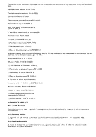 Considerando-se que determinada empresa tributada com base no lucro presumido apurou os seguintes valores no segundo trimestre de
2003:

Receita de vendas (sem IPI) R$ 500.000,00

Receita de prestação de serviços R$ 250.000,00

Vendas canceladas R$ 30.000,00

Rendimentos de aplicações financeiras R$ 7.000,00

Rendimentos de aluguéis R$ 10.000,00

IRRF sobre receitas computadas na base de
cálculo R$ 3.000,00

I - Apuração da base de cálculo do lucro presumido:

Receita de vendas R$ 500.000,00

(-) Vendas canceladas R$ 30.000,00

(=) Receita de vendas líquidas R$ 470.000,00

(+) Receita de serviços R$ 250.000,00

(=) Base de cálculo do lucro presumido R$ 720.000,00

II - Apuração da base de cálculo do imposto trimestral, tendo em vista que os percentuais aplicáveis sobre as receitas de vendas é de 8%
e sobre as receitas de prestação de serviços é de 32%:

8% sobre R$ 470.000,00 R$ 37.600,00

32% sobre R$ 250.000,00 R$ 80.000,00

(=) Lucro presumido do trimestre R$ 117.600,00

(+) Rendimentos de aplicações financeiras R$ 7.000,00

(+) Rendimentos de aluguéis R$ 10.000,00

(=) Base de cálculo do imposto R$ 134.600,00

III - Apuração do imposto devido no trimestre:

Imposto normal de 15% de R$ 134.600,00 R$ 20.190,00

Adicional: 10% de R$ 74.600,00 R$ 7.460,00

(=) Valor do imposto devido R$ 27.650,00

(-) IRRF sobre as receitas computadas na
base de cálculo R$ 3.000,00

(=) Imposto de Renda a pagar R$ 24.650,00

11. PAGAMENTO DO IMPOSTO

11.1 - Local de Pagamento

Os contribuintes deverão pagar o Imposto de Renda da pessoa jurídica nas agências bancárias integrantes da rede arrecadadora de
receitas federais.

11.2 - Documento a Utilizar

O pagamento será feito mediante a utilização do Documento de Arrecadação de Receitas Federais - Darf sob o código 2089.

11.3 - Prazo Para Pagamento

O Imposto de Renda devido, apurado trimestralmente, será pago em quota única, até o último dia útil do mês subseqüente ao do
encerramento do trimestre de apuração.
 