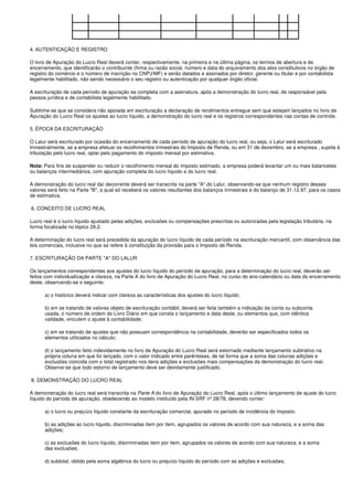 4. AUTENTICAÇÃO E REGISTRO

O livro de Apuração do Lucro Real deverá conter, respectivamente, na primeira e na última página, os termos de abertura e de
encerramento, que identificarão o contribuinte (firma ou razão social, número e data do arquivamento dos atos constitutivos no órgão de
registro do comércio e o número de inscrição no CNPJ/MF) e serão datados e assinados por diretor, gerente ou titular e por contabilista
legalmente habilitado, não sendo necessário o seu registro ou autenticação por qualquer órgão oficial.

A escrituração de cada período de apuração se completa com a assinatura, após a demonstração do lucro real, de responsável pela
pessoa jurídica e de contabilista legalmente habilitado.

Sublinhe-se que se considera não apoiada em escrituração a declaração de rendimentos entregue sem que estejam lançados no livro de
Apuração do Lucro Real os ajustes ao lucro líquido, a demonstração do lucro real e os registros correspondentes nas contas de controle.

5. ÉPOCA DA ESCRITURAÇÃO

O Lalur será escriturado por ocasião do encerramento de cada período de apuração do lucro real, ou seja, o Lalur será escriturado
trimestralmente, se a empresa efetuar os recolhimentos trimestrais do Imposto de Renda, ou em 31 de dezembro, se a empresa , sujeita à
tributação pelo lucro real, optar pelo pagamento do imposto mensal por estimativa.

Nota: Para fins de suspender ou reduzir o recolhimento mensal do imposto estimado, a empresa poderá levantar um ou mais balancetes
ou balanços intermediários, com apuração completa do lucro líquido e do lucro real.

A demonstração do lucro real daí decorrente deverá ser transcrita na parte "A" do Lalur, observando-se que nenhum registro desses
valores será feito na Parte "B", a qual só receberá os valores resultantes dos balanços trimestrais e do balanço de 31.12.97, para os casos
de estimativa.

6. CONCEITO DE LUCRO REAL

Lucro real é o lucro líquido ajustado pelas adições, exclusões ou compensações prescritas ou autorizadas pela legislação tributária, na
forma focalizada no tópico 28.2.

A determinação do lucro real será precedida da apuração do lucro líquido de cada período na escrituração mercantil, com observância das
leis comerciais, inclusive no que se refere à constituição da provisão para o Imposto de Renda.

7. ESCRITURAÇÃO DA PARTE "A" DO LALUR

Os lançamentos correspondentes aos ajustes do lucro líquido do período de apuração, para a determinação do lucro real, deverão ser
feitos com individualização e clareza, na Parte A do livro de Apuração do Lucro Real, no curso do ano-calendário ou data do encerramento
deste, observando-se o seguinte:

      a) o histórico deverá indicar com clareza as características dos ajustes do lucro líquido;

      b) em se tratando de valores objeto de escrituração contábil, deverá ser feita também a indicação da conta ou subconta
      usada, o número de ordem do Livro Diário em que consta o lançamento e data deste, ou elementos que, com idêntica
      validade, vinculem o ajuste à contabilidade;

      c) em se tratando de ajustes que não possuam correspondência na contabilidade, deverão ser especificados todos os
      elementos utilizados no cálculo;

      d) o lançamento feito indevidamente no livro de Apuração do Lucro Real será estornado mediante lançamento subtrativo na
      própria coluna em que foi lançado, com o valor indicado entre parênteses, de tal forma que a soma das colunas adições e
      exclusões coincida com o total registrado nos itens adições e exclusões mais compensações da demonstração do lucro real.
      Observe-se que todo estorno de lançamento deve ser devidamente justificado.

8. DEMONSTRAÇÃO DO LUCRO REAL

A demonstração do lucro real será transcrita na Parte A do livro de Apuração do Lucro Real, após o último lançamento de ajuste do lucro
líquido do período de apuração, obedecendo ao modelo instituído pela IN SRF nº 28/78, devendo conter:

      a) o lucro ou prejuízo líquido constante da escrituração comercial, apurado no período de incidência do imposto;

      b) as adições ao lucro líquido, discriminadas item por item, agrupados os valores de acordo com sua natureza, e a soma das
      adições;

      c) as exclusões do lucro líquido, discriminadas item por item, agrupados os valores de acordo com sua natureza, e a soma
      das exclusões;

      d) subtotal, obtido pela soma algébrica do lucro ou prejuízo líquido do período com as adições e exclusões;
 
