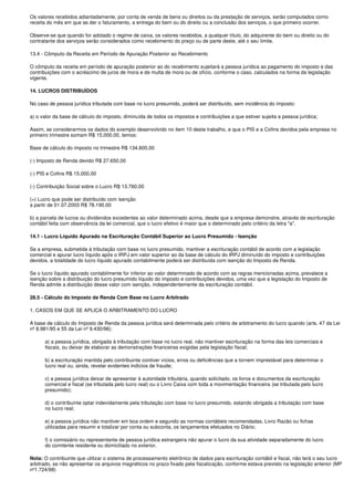 Os valores recebidos adiantadamente, por conta de venda de bens ou direitos ou da prestação de serviços, serão computados como
receita do mês em que se der o faturamento, a entrega do bem ou do direito ou a conclusão dos serviços, o que primeiro ocorrer.

Observe-se que quando for adotado o regime de caixa, os valores recebidos, a qualquer título, do adquirente do bem ou direito ou do
contratante dos serviços serão considerados como recebimento do preço ou de parte deste, até o seu limite.

13.4 - Cômputo da Receita em Período de Apuração Posterior ao Recebimento

O cômputo da receita em período de apuração posterior ao do recebimento sujeitará a pessoa jurídica ao pagamento do imposto e das
contribuições com o acréscimo de juros de mora e de multa de mora ou de ofício, conforme o caso, calculados na forma da legislação
vigente.

14. LUCROS DISTRIBUÍDOS

No caso de pessoa jurídica tributada com base no lucro presumido, poderá ser distribuído, sem incidência do imposto:

a) o valor da base de cálculo do imposto, diminuída de todos os impostos e contribuições a que estiver sujeita a pessoa jurídica;

Assim, se considerarmos os dados do exemplo desenvolvido no item 10 deste trabalho, e que o PIS e a Cofins devidos pela empresa no
primeiro trimestre somam R$ 15.000,00, temos:

Base de cálculo do imposto no trimestre R$ 134.600,00

(-) Imposto de Renda devido R$ 27.650,00

(-) PIS e Cofins R$ 15.000,00

(-) Contribuição Social sobre o Lucro R$ 13.760,00

(=) Lucro que pode ser distribuído com isenção
a partir de 01.07.2003 R$ 78.190,00

b) a parcela de lucros ou dividendos excedentes ao valor determinado acima, desde que a empresa demonstre, através de escrituração
contábil feita com observância da lei comercial, que o lucro efetivo é maior que o determinado pelo critério da letra "a".

14.1 - Lucro Líquido Apurado na Escrituração Contábil Superior ao Lucro Presumido - Isenção

Se a empresa, submetida à tributação com base no lucro presumido, mantiver a escrituração contábil de acordo com a legislação
comercial e apurar lucro líquido após o IRPJ em valor superior ao da base de cálculo do IRPJ diminuído do imposto e contribuições
devidos, a totalidade do lucro líquido apurado contabilmente poderá ser distribuída com isenção do Imposto de Renda.

Se o lucro líquido apurado contabilmente for inferior ao valor determinado de acordo com as regras mencionadas acima, prevalece a
isenção sobre a distribuição do lucro presumido líquido do imposto e contribuições devidos, uma vez que a legislação do Imposto de
Renda admite a distribuição desse valor com isenção, independentemente da escrituração contábil.

28.5 - Cálculo do Imposto de Renda Com Base no Lucro Arbitrado

1. CASOS EM QUE SE APLICA O ARBITRAMENTO DO LUCRO

A base de cálculo do Imposto de Renda da pessoa jurídica será determinada pelo critério de arbitramento do lucro quando (arts. 47 da Lei
nº 8.981/95 e 55 da Lei nº 9.430/96):

      a) a pessoa jurídica, obrigada à tributação com base no lucro real, não mantiver escrituração na forma das leis comerciais e
      fiscais, ou deixar de elaborar as demonstrações financeiras exigidas pela legislação fiscal;

      b) a escrituração mantida pelo contribuinte contiver vícios, erros ou deficiências que a tornem imprestável para determinar o
      lucro real ou, ainda, revelar evidentes indícios de fraude;

      c) a pessoa jurídica deixar de apresentar à autoridade tributária, quando solicitado, os livros e documentos da escrituração
      comercial e fiscal (se tributada pelo lucro real) ou o Livro Caixa com toda a movimentação financeira (se tributada pelo lucro
      presumido);

      d) o contribuinte optar indevidamente pela tributação com base no lucro presumido, estando obrigada a tributação com base
      no lucro real;

      e) a pessoa jurídica não mantiver em boa ordem e segundo as normas contábeis recomendadas, Livro Razão ou fichas
      utilizadas para resumir e totalizar por conta ou subconta, os lançamentos efetuados no Diário;

      f) o comissário ou representante de pessoa jurídica estrangeira não apurar o lucro da sua atividade separadamente do lucro
      do comitente residente ou domiciliado no exterior.

Nota: O contribuinte que utilizar o sistema de processamento eletrônico de dados para escrituração contábil e fiscal, não terá o seu lucro
arbitrado, se não apresentar os arquivos magnéticos no prazo fixado pela fiscalização, conforme estava previsto na legislação anterior (MP
nº1.724/98)
 