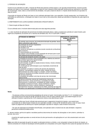 2. PERÍODO DE APURAÇÃO

A partir do ano-calendário de 1997, o Imposto de Renda das pessoas jurídicas passou a ser apurado trimestralmente, inclusive quando
apurado com base no lucro arbitrado, ressalvados os casos em que a pessoa jurídica opta pelo recolhimento por estimativa e nos casos
de incorporação, fusão, cisão ou encerramento de atividades, nos quais a base de cálculo e o imposto devido deverão ser apurados na
data do evento.

A apuração do Imposto de Renda com base no lucro arbitrado abrangerá todo o ano-calendário, ficando assegurada, nos trimestres não
submetidos ao arbitramento, a tributação com base no lucro real ou lucro presumido, desde que atendidos os requisitos de cada regime de
tributação.

3. ARBITRAMENTO DO LUCRO QUANDO CONHECIDA A RECEITA BRUTA

I - Determinação da Base de Cálculo

O lucro arbitrado será o montante determinado pela soma das seguintes parcelas:

I - o valor resultante da aplicação dos percentuais da tabela estampada abaixo, sobre a receita bruta auferida em cada trimestre, pelo
regime de competência, de acordo com a natureza da atividade (arts. 40 e 41 da IN SRF nº 93/97);

                   ATIVIDADE DA EMPRESA                                                     PERCENTUAL APLICÁVEL
                                                                                               SOBRE A RECEITA
                                                                                                   BRUTA
                   a) revenda, para consumo, de combustível derivado de petróleo, álcool            1,92
                   etílico carburante e gás natural
                   b) prestação de serviços hospitalares;                                           9,6%
                   c) transporte de carga;
                   d) atividade rural;
                   e) venda de mercadorias ou produtos (exceto revenda de combustíveis
                   para consumo);
                   f) industrialização por encomenda;
                   g) qualquer outra atividade (exceto prestação de serviços) para a qual
                   não esteja previsto percentual específico
                   h) serviços de transporte (exceto o de carga)                                   19,2%
                   i) prestação de serviços, pelas sociedades civis, relativos ao exercício        38,4%
                   de profissão legalmente regulamentada;
                   j) intermediação de negócios;
                   l) administração, locação ou cessão de bens imóveis, móveis e direitos
                   de qualquer natureza;
                   m) construção por administração ou por empreitada unicamente de
                   mão-de-obra;
                   n) prestação cumulativa e contínua de serviços de assessoria
                   creditícia, mercadológica, gestão de crédito, seleção de riscos,
                   administração de contas a pagar e a receber, compra de direitos
                   creditórios resultantes de vendas mercantis a prazo ou de prestação
                   de serviços (factoring);
                   o) prestação de qualquer outro tipo de serviço não mencionado
                   anteriormente.
                   p) bancos comerciais, bancos de investimentos, bancos de                         45%
                   desenvolvimento, caixas econômicas, sociedades de crédito,
                   financiamento e investimento, sociedades de crédito imobiliário,
                   sociedades corretoras de títulos, valores mobiliários e câmbio,
                   distribuidoras de títulos e valores mobiliários, empresas de
                   arrendamento mercantil, cooperativas de crédito, empresas de seguros
                   privados e de capitalização e entidades de previdência privada aberta.,

Notas:

      - As pessoas jurídicas exclusivamente prestadoras de serviço em geral, mencionadas nas letras "j" a "o", da tabela acima,
      cuja receita bruta anual seja de até R$ 120.000,00 (cento e vinte mil reais) poderão utilizar, para determinação do lucro
      arbitrado trimestral, o percentual de 19,2% (dezenove inteiros e dois décimos por cento).

      - A pessoa jurídica que houver utilizado este percentual para o pagamento trimestral do imposto, cuja receita bruta
      acumulada até um determinado trimestre do ano-calendário exceder o limite de R$ 120.000,00 (cento e vinte mil reais), ficará
      sujeita ao pagamento da diferença do imposto postergado, apurada em relação a cada trimestre transcorrido.

      - No caso de exploração de atividades diversificadas, será aplicado sobre a receita bruta de cada atividade o respectivo
      percentual constante da tabela acima.

II - demais receitas, ganhos de capital e resultados positivos decorrentes de receitas não abrangidas no item anterior, auferidas no
período, tais como:

      a) ganhos de capital apurados na venda de bens do ativo permanente e de aplicações em ouro não caracterizado como ativo
      financeiro;

Nota: para efeito de apuração de ganho de capital na alienação de bens ou direitos, a ser computado na base de cálculo do imposto, os
valores acrescidos em virtude de reavaliação somente poderão ser computados como parte integrante dos custos de aquisição dos bens e
 