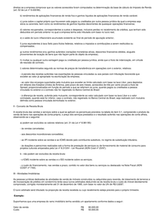 direitos se a empresa comprovar que os valores acrescidos foram computados na determinação da base de cálculo do Imposto de Renda
(art. 52 da Lei nº 9.430/96).

       b) rendimentos de aplicações financeiras de renda fixa e ganhos líquidos de aplicações financeiras de renda variável;

       c) juros sobre o capital próprio que houverem sido pagos ou creditados por outra pessoa jurídica da qual a empresa seja
       sócia ou acionista, bem como os rendimentos de ganhos líquidos decorrentes de quaisquer operações financeiras;

       d) valores recuperados, correspondentes a custos e despesas, inclusive perdas no recebimento de créditos, que tenham sido
       deduzidos em período anterior no qual a empresa tenha sido tributada com base no lucro real;

       e) o saldo do lucro inflacionário acumulado existente ao final do período de apuração anterior;

       f) juros equivalentes à taxa Selic para títulos federais, relativos a impostos e contribuições a serem restituídos ou
       compensados;

       g) outros rendimentos e/ou ganhos auferidos (variações monetárias ativas, descontos financeiros obtidos, aluguéis
       provenientes de locação de bens que não façam parte do objeto da empresa);

       h) multas ou qualquer outra vantagem paga ou creditada por pessoa jurídica, ainda que a título de indenização, em virtude
       de rescisão de contrato;

       i) valores determinados segundo as normas de preços de transferência em operações com o exterior, relativos:

       - à parcela das receitas auferidas nas exportações às pessoas vinculadas ou aos países com tributação favorecida que
       exceder ao valor já apropriado na escrituração da empresa;

       - ao valor dos encargos suportados pela mutuária que exceder ao limite calculado com base na taxa Libor, para depósitos
       em dólares dos Estados Unidos da América, pelo prazo de seis meses, acrescidos de três por cento anuais a título de
       Spread, proporcionalizados em função do período a que se referirem os juros, quando pagos ou creditados a pessoa
       vinculada no exterior e o contrato não for registrado no Banco Central do Brasil:

       - à diferença de receita, auferida pela mutuante, correspondente ao valor calculado com base na taxa Libor e o valor
       contratado, quando este for inferior, caso o contrato, não registrado no Banco Central do Brasil, seja realizado com mutuária
       definida como pessoa vinculada domiciliada no exterior.

II - Conceito de Receita Bruta

A receita bruta das vendas e serviços sobre a qual se aplicam os percentuais previstos na tabela do item 3.1, compreende o produto da
venda de bens nas operações de conta própria, o preço dos serviços prestados e o resultado auferido nas operações de conta alheia,
observando-se o seguinte:

       a) podem ser excluídos os valores relativos (art. 31 da Lei nº 8.981/95):

       - às vendas canceladas;

       - aos descontos incondicionais concedidos;

       - ao IPI incidente sobre as vendas e ao ICMS devido pelo contribuinte substituto, no regime de substituição tributária;

       - às doações e patrocínios realizados sob a forma de prestação de serviços ou de fornecimento de material de consumo para
       projetos culturais amparados pela Lei nº 8.313/91 - Lei Rouanet (ADN Cosit nº 23/97).

       b - não podem ser excluídos da receita bruta:

       - o ICMS incidente sobre as vendas e o ISS incidente sobre os serviços;

       - o custo do financiamento, nas vendas a prazo, contido no valor dos bens ou serviços ou destacado na Nota Fiscal (ADN
       COSIT nº 7/93).

III - Atividades Imobiliárias

As pessoas jurídicas dedicadas às atividades de venda de imóveis construídos ou adquiridos para revenda, de loteamento de terrenos e
de incorporação de prédios em condomínio terão seus lucros arbitrados deduzindo-se da receita bruta o custo do imóvel devidamente
comprovado, corrigido monetariamente até 31 de dezembro de 1995, com base no valor da Ufir de R$ 0,8287.

O lucro arbitrado será tributado na proporção da receita recebida ou cujo recebimento esteja previsto para o próprio trimestre.

Exemplo:

Suponhamos que uma empresa do ramo imobiliário tenha vendido um apartamento conforme dados a seguir:

Valor da venda                                                       R$      80.000,00
Custo                                                                R$      50.000,00
 