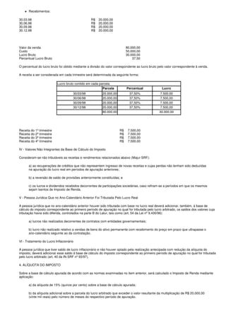 Recebimentos:

30.03.98                                          R$   20.000,00
30.06.98                                          R$   20.000,00
30.09.98                                          R$   20.000,00
30.12.98                                          R$   20.000,00




Valor da venda                                                             80.000,00
Custo                                                                      50.000,00
Lucro Bruto                                                                30.000,00
Percentual Lucro Bruto                                                         37,50

O percentual do lucro bruto foi obtido mediante a divisão do valor correspondente ao lucro bruto pelo valor correspondente à venda.

A receita a ser considerada em cada trimestre será determinada da seguinte forma:

                          Lucro bruto contido em cada parcela
                                                        Parcela            Percentual              Lucro
                                     30/03/98             20.000,00          37,50%               7.500,00
                                     30/06/98             20.000,00          37,50%               7.500,00
                                     30/09/98             20.000,00          37,50%               7.500,00
                                     30/12/98             20.000,00          37,50%               7.500,00
                                                          80.000,00                              30.000,00




Receita do 1º trimestre                                               R$    7.500,00
Receita do 2º trimestre                                               R$    7.500,00
Receita do 3º trimestre                                               R$    7.500,00
Receita do 4º trimestre                                               R$    7.500,00

IV - Valores Não Integrantes da Base de Cálculo do Imposto

Consideram-se não tributáveis as receitas e rendimentos relacionados abaixo (Majur SRF):

      a) as recuperações de créditos que não representem ingresso de novas receitas e cujas perdas não tenham sido deduzidas
      na apuração do lucro real em períodos de apuração anteriores;

      b) a reversão de saldo de provisões anteriormente constituídas; e

      c) os lucros e dividendos recebidos decorrentes de participações societárias, caso refiram-se a períodos em que os mesmos
      sejam isentos de Imposto de Renda.

V - Pessoa Jurídica Que no Ano-Calendário Anterior Foi Tributada Pelo Lucro Real

A pessoa jurídica que no ano-calendário anterior houver sido tributada com base no lucro real deverá adicionar, também, à base de
cálculo do imposto correspondente ao primeiro período de apuração no qual for tributada pelo lucro arbitrado, os saldos dos valores cuja
tributação havia sido diferida, controlados na parte B do Lalur, tais como (art. 54 da Lei nº 9.430/96):

      a) lucros não realizados decorrentes de contratos com entidades governamentais;

      b) lucro não realizado relativo a vendas de bens do ativo permanente com recebimento do preço em prazo que ultrapasse o
      ano-calendário seguinte ao da contratação.

VI - Tratamento do Lucro Inflacionário

A pessoa jurídica que tiver saldo de lucro inflacionário e não houver optado pela realização antecipada com redução da alíquota do
imposto, deverá adicionar esse saldo à base de cálculo do imposto correspondente ao primeiro período de apuração no qual for tributada
pelo lucro arbitrado (art. 40 da IN SRF nº 93/97).

4. ALÍQUOTA DO IMPOSTO

Sobre a base de cálculo apurada de acordo com as normas examinadas no item anterior, será calculado o Imposto de Renda mediante
aplicação:

      a) da alíquota de 15% (quinze por cento) sobre a base de cálculo apurada;

      b) da alíquota adicional sobre a parcela do lucro arbitrado que exceder o valor resultante da multiplicação de R$ 20.000,00
      (vinte mil reais) pelo número de meses do respectivo período de apuração.
 