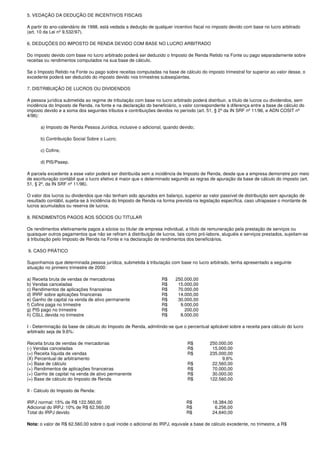 5. VEDAÇÃO DA DEDUÇÃO DE INCENTIVOS FISCAIS

A partir do ano-calendário de 1998, está vedada a dedução de qualquer incentivo fiscal no imposto devido com base no lucro arbitrado
(art. 10 da Lei nº 9.532/97).

6. DEDUÇÕES DO IMPOSTO DE RENDA DEVIDO COM BASE NO LUCRO ARBITRADO

Do imposto devido com base no lucro arbitrado poderá ser deduzido o Imposto de Renda Retido na Fonte ou pago separadamente sobre
receitas ou rendimentos computados na sua base de cálculo.

Se o Imposto Retido na Fonte ou pago sobre receitas computadas na base de cálculo do imposto trimestral for superior ao valor desse, o
excedente poderá ser deduzido do imposto devido nos trimestres subseqüentes.

7. DISTRIBUIÇÃO DE LUCROS OU DIVIDENDOS

A pessoa jurídica submetida ao regime de tributação com base no lucro arbitrado poderá distribuir, a título de lucros ou dividendos, sem
incidência do Imposto de Renda, na fonte e na declaração do beneficiário, o valor correspondente à diferença entre a base de cálculo do
imposto devido e a soma dos seguintes tributos e contribuições devidos no período (art. 51, § 2º da IN SRF nº 11/96, e ADN COSIT nº
4/96):

      a) Imposto de Renda Pessoa Jurídica, inclusive o adicional, quando devido;

      b) Contribuição Social Sobre o Lucro;

      c) Cofins;

      d) PIS/Pasep.

A parcela excedente a esse valor poderá ser distribuída sem a incidência de Imposto de Renda, desde que a empresa demonstre por meio
de escrituração contábil que o lucro efetivo é maior que o determinado segundo as regras de apuração da base de cálculo do imposto (art.
51, § 2º, da IN SRF nº 11/96).

O valor dos lucros ou dividendos que não tenham sido apurados em balanço, superior ao valor passível de distribuição sem apuração de
resultado contábil, sujeita-se à incidência do Imposto de Renda na forma prevista na legislação específica, caso ultrapasse o montante de
lucros acumulados ou reserva de lucros.

8. RENDIMENTOS PAGOS AOS SÓCIOS OU TITULAR

Os rendimentos efetivamente pagos a sócios ou titular de empresa individual, a título de remuneração pela prestação de serviços ou
quaisquer outros pagamentos que não se refiram à distribuição de lucros, tais como pró-labore, aluguéis e serviços prestados, sujeitam-se
à tributação pelo Imposto de Renda na Fonte e na declaração de rendimentos dos beneficiários.

9. CASO PRÁTICO

Suponhamos que determinada pessoa jurídica, submetida à tributação com base no lucro arbitrado, tenha apresentado a seguinte
situação no primeiro trimestre de 2000:

a) Receita bruta de vendas de mercadorias                         R$    250.000,00
b) Vendas canceladas                                              R$     15.000,00
c) Rendimentos de aplicações financeiras                          R$     70.000,00
d) IRRF sobre aplicações financeiras                              R$     14.000,00
e) Ganho de capital na venda de ativo permanente                  R$     30.000,00
f) Cofins paga no trimestre                                       R$      9.000,00
g) PIS pago no trimestre                                          R$        200,00
h) CSLL devida no trimestre                                       R$      8.000,00

I - Determinação da base de cálculo do Imposto de Renda, admitindo-se que o percentual aplicável sobre a receita para cálculo do lucro
arbitrado seja de 9,6%:

Receita bruta de vendas de mercadorias                                        R$         250.000,00
(-) Vendas canceladas                                                         R$          15.000,00
(=) Receita líquida de vendas                                                 R$         235.000,00
(X) Percentual de arbitramento                                                                9,6%
(=) Base de cálculo                                                           R$          22.560,00
(+) Rendimentos de aplicações financeiras                                     R$          70.000,00
(+) Ganho de capital na venda de ativo permanente                             R$          30.000,00
(=) Base de cálculo do Imposto de Renda                                       R$         122.560,00

II - Cálculo do Imposto de Renda:

IRPJ normal: 15% de R$ 122.560,00                                             R$          18.384,00
Adicional do IRPJ: 10% de R$ 62.560,00                                        R$           6.256,00
Total do IRPJ devido                                                          R$          24.640,00

Nota: o valor de R$ 62.560,00 sobre o qual incide o adicional do IRPJ, equivale a base de cálculo excedente, no trimestre, a R$
 
