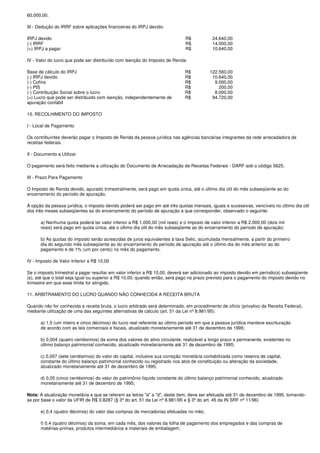 60.000,00.

III - Dedução do IRRF sobre aplicações financeiras do IRPJ devido:

IRPJ devido                                                                   R$           24.640,00
(-) IRRF                                                                      R$           14.000,00
(=) IRPJ a pagar                                                              R$           10.640,00

IV - Valor do lucro que pode ser distribuído com isenção do Imposto de Renda:

Base de cálculo do IRPJ                                                       R$          122.560,00
(-) IRPJ devido                                                               R$           10.640,00
(-) Cofins                                                                    R$            9.000,00
(-) PIS                                                                       R$              200,00
(-) Contribuição Social sobre o lucro                                         R$            8.000,00
(=) Lucro que pode ser distribuido com isenção, independentemente de          R$           94.720,00
apuração contábil

10. RECOLHIMENTO DO IMPOSTO

I - Local de Pagamento

Os contribuintes deverão pagar o Imposto de Renda da pessoa jurídica nas agências bancárias integrantes da rede arrecadadora de
receitas federais.

II - Documento a Utilizar

O pagamento será feito mediante a utilização do Documento de Arrecadação de Receitas Federais - DARF sob o código 5625.

III - Prazo Para Pagamento

O Imposto de Renda devido, apurado trimestralmente, será pago em quota única, até o último dia útil do mês subseqüente ao do
encerramento do período de apuração.

À opção da pessoa jurídica, o imposto devido poderá ser pago em até três quotas mensais, iguais e sucessivas, vencíveis no último dia útil
dos três meses subseqüentes ao do encerramento do período de apuração a que corresponder, observado o seguinte:

      a) Nenhuma quota poderá ter valor inferior a R$ 1.000,00 (mil reais) e o imposto de valor inferior a R$ 2.000,00 (dois mil
      reais) será pago em quota única, até o último dia útil do mês subseqüente ao do encerramento do período de apuração;

      b) As quotas do imposto serão acrescidas de juros equivalentes à taxa Selic, acumulada mensalmente, a partir do primeiro
      dia do segundo mês subseqüente ao do encerramento do período de apuração até o último dia do mês anterior ao do
      pagamento e de 1% (um por cento) no mês do pagamento.

IV - Imposto de Valor Inferior a R$ 10,00

Se o imposto trimestral a pagar resultar em valor inferior a R$ 10,00, deverá ser adicionado ao imposto devido em período(s) subseqüente
(s), até que o total seja igual ou superior a R$ 10,00, quando então, será pago no prazo previsto para o pagamento do imposto devido no
trimestre em que esse limite for atingido.

11. ARBITRAMENTO DO LUCRO QUANDO NÃO CONHECIDA A RECEITA BRUTA

Quando não for conhecida a receita bruta, o lucro arbitrado será determinado, em procedimento de ofício (privativo da Receita Federal),
mediante utilização de uma das seguintes alternativas de cálculo (art. 51 da Lei nº 8.981/95):

      a) 1,5 (um inteiro e cinco décimos) do lucro real referente ao último período em que a pessoa jurídica manteve escrituração
      de acordo com as leis comerciais e fiscais, atualizado monetariamente até 31 de dezembro de 1995;

      b) 0,004 (quatro centésimos) da soma dos valores do ativo circulante, realizável a longo prazo e permanente, existentes no
      último balanço patrimonial conhecido, atualizado monetariamente até 31 de dezembro de 1995;

      c) 0,007 (sete centésimos) do valor do capital, inclusive sua correção monetária contabilizada como reserva de capital,
      constante do último balanço patrimonial conhecido ou registrado nos atos de constituição ou alteração da sociedade,
      atualizado monetariamente até 31 de dezembro de 1995;

      d) 0,05 (cinco centésimos) do valor do patrimônio líquido constante do último balanço patrimonial conhecido, atualizado
      monetariamente até 31 de dezembro de 1995;

Nota: A atualização monetária a que se referem as letras "a" a "d", deste item, deve ser efetuada até 31 de dezembro de 1995, tomando-
se por base o valor da UFIR de R$ 0,8287 (§ 3º do art. 51 da Lei nº 8.981/95 e § 3º do art. 45 da IN SRF nº 11/96)

      e) 0,4 (quatro décimos) do valor das compras de mercadorias efetuadas no mês;

      f) 0,4 (quatro décimos) da soma, em cada mês, dos valores da folha de pagamento dos empregados e das compras de
      matérias-primas, produtos intermediários e materiais de embalagem;
 