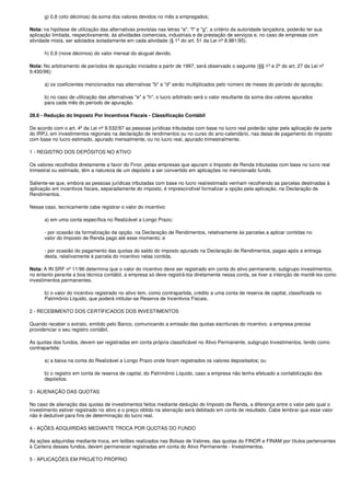 g) 0,8 (oito décimos) da soma dos valores devidos no mês a empregados;

Nota: na hipótese de utilização das alternativas previstas nas letras "e", "f" e "g", a critério da autoridade lançadora, poderão ter sua
aplicação limitada, respectivamente, às atividades comerciais, industriais e de prestação de serviços e, no caso de empresas com
atividade mista, ser adotados isoladamente em cada atividade (§ 1º do art. 51 da Lei nº 8.981/95).

       h) 0,9 (nove décimos) do valor mensal do aluguel devido.

Nota: No arbitramento de períodos de apuração iniciados a partir de 1997, será observado o seguinte (§§ 1º e 2º do art. 27 da Lei nº
9.430/96):

       a) os coeficientes mencionados nas alternativas "b" a "d" serão multiplicados pelo número de meses do período de apuração;

       b) no caso de utilização das alternativas "e" a "h", o lucro arbitrado será o valor resultante da soma dos valores apurados
       para cada mês do período de apuração.

28.6 - Redução do Imposto Por Incentivos Fiscais - Classificação Contábil

De acordo com o art. 4º da Lei nº 9.532/97 as pessoas jurídicas tributadas com base no lucro real poderão optar pela aplicação de parte
do IRPJ, em investimentos regionais na declaração de rendimentos ou no curso do ano-calendário, nas datas de pagamento do imposto
com base no lucro estimado, apurado mensalmente, ou no lucro real, apurado trimestralmente.

1 - REGISTRO DOS DEPÓSITOS NO ATIVO

Os valores recolhidos diretamente a favor do Finor, pelas empresas que apuram o Imposto de Renda tributadas com base no lucro real
trimestral ou estimado, têm a natureza de um depósito a ser convertido em aplicações no mencionado fundo.

Saliente-se que, embora as pessoas jurídicas tributadas com base no lucro real/estimado venham recolhendo as parcelas destinadas à
aplicação em incentivos fiscais, separadamente do imposto, é imprescindível formalizar a opção pela aplicação, na Declaração de
Rendimentos.

Nesse caso, tecnicamente cabe registrar o valor do incentivo:

       a) em uma conta específica no Realizável a Longo Prazo;

       - por ocasião da formalização da opção, na Declaração de Rendimentos, relativamente às parcelas a aplicar contidas no
       valor do Imposto de Renda pago até esse momento; e

       - por ocasião do pagamento das quotas do saldo do imposto apurado na Declaração de Rendimentos, pagas após a entrega
       desta, relativamente à parcela do incentivo nelas contida.

Nota: A IN SRF nº 11/96 determina que o valor do incentivo deve ser registrado em conta do ativo permanente, subgrupo investimentos,
no entanto perante a boa técnica contábil, a empresa só deve registrá-los diretamente nessa conta, se tiver a intenção de mantê-los como
investimentos permanentes.

       b) o valor do incentivo registrado no ativo tem, como contrapartida, crédito a uma conta de reserva de capital, classificada no
       Patrimônio Líquido, que poderá intitular-se Reserva de Incentivos Fiscais.

2 - RECEBIMENTO DOS CERTIFICADOS DOS INVESTIMENTOS

Quando receber o extrato, emitido pelo Banco, comunicando a emissão das quotas escriturais do incentivo, a empresa precisa
providenciar o seu registro contábil.

As quotas dos fundos, devem ser registradas em conta própria classificável no Ativo Permanente, subgrupo Investimentos, tendo como
contrapartida:

       a) a baixa na conta do Realizável a Longo Prazo onde foram registrados os valores depositados; ou

       b) o registro em conta de reserva de capital, do Patrimônio Líquido, caso a empresa não tenha efetuado a contabilização dos
       depósitos.

3 - ALIENAÇÃO DAS QUOTAS

No caso de alienação das quotas de investimentos feitos mediante dedução do Imposto de Renda, a diferença entre o valor pelo qual o
investimento estiver registrado no ativo e o preço obtido na alienação será debitado em conta de resultado. Cabe lembrar que esse valor
não é dedutível para fins de determinação do lucro real.

4 - AÇÕES ADQUIRIDAS MEDIANTE TROCA POR QUOTAS DO FUNDO

As ações adquiridas mediante troca, em leilões realizados nas Bolsas de Valores, das quotas do FINOR e FINAM por títulos pertencentes
à Carteira desses fundos, devem permanecer registradas em conta do Ativo Permanente - Investimentos.

5 - APLICAÇÕES EM PROJETO PRÓPRIO
 