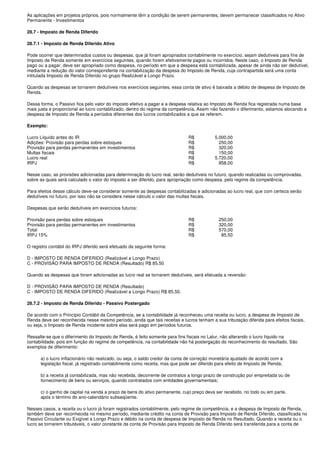 As aplicações em projetos próprios, pois normalmente têm a condição de serem permanentes, devem permanecer classificados no Ativo
Permanente - Investimentos

28.7 - Imposto de Renda Diferido

28.7.1 - Imposto de Renda Diferido Ativo

Pode ocorrer que determinados custos ou despesas, que já foram apropriados contabilmente no exercício, sejam dedutíveis para fins de
Imposto de Renda somente em exercícios seguintes, quando forem efetivamente pagos ou incorridos. Neste caso, o Imposto de Renda
pago ou a pagar, deve ser apropriado como despesa, no período em que a despesa está contabilizada, apesar de ainda não ser dedutível,
mediante a redução do valor correspondente na contabilização da despesa do Imposto de Renda, cuja contrapartida será uma conta
intitulada Imposto de Renda Diferido no grupo Realizável a Longo Prazo.

Quando as despesas se tornarem dedutíveis nos exercícios seguintes, essa conta de ativo é baixada a débito de despesa de Imposto de
Renda.

Dessa forma, o Passivo fica pelo valor do imposto efetivo a pagar e a despesa relativa ao Imposto de Renda fica registrada numa base
mais justa e proporcional ao lucro contabilizado, dentro do regime da competência. Assim não fazendo o diferimento, estamos alocando a
despesa de Imposto de Renda a períodos diferentes dos lucros contabilizados a que se referem.

Exemplo:

Lucro Líquido antes do IR                                                     R$           5.000,00
Adições: Provisão para perdas sobre estoques                                  R$             250,00
Provisão para perdas permanentes em investimentos                             R$             320,00
Multas fiscais                                                                R$             150,00
Lucro real                                                                    R$           5.720,00
IRPJ                                                                          R$             858,00

Nesse caso, as provisões adicionadas para determinação do lucro real, serão dedutíveis no futuro, quando realizadas ou comprovadas,
sobre as quais será calculado o valor do imposto a ser diferido, para apropriação como despesa, pelo regime da competência.

Para efeitos desse cálculo deve-se considerar somente as despesas contabilizadas e adicionadas ao lucro real, que com certeza serão
dedutíveis no futuro, por isso não se considera nesse cálculo o valor das multas fiscais.

Despesas que serão dedutíveis em exercícios futuros:

Provisão para perdas sobre estoques                                           R$             250,00
Provisão para perdas permanentes em investimentos                             R$             320,00
Total                                                                         R$             570,00
IRPJ 15%                                                                      R$              85,50

O registro contábil do IRPJ diferido será efetuado da seguinte forma:

D - IMPOSTO DE RENDA DIFERIDO (Realizável a Longo Prazo)
C - PROVISÃO PARA IMPOSTO DE RENDA (Resultado) R$ 85,50

Quando as despesas que foram adicionadas ao lucro real se tornarem dedutíveis, será efetuada a reversão:

D - PROVISÃO PARA IMPOSTO DE RENDA (Resultado)
C - IMPOSTO DE RENDA DIFERIDO (Realizável a Longo Prazo) R$ 85,50.

28.7.2 - Imposto de Renda Diferido - Passivo Postergado

De acordo com o Princípio Contábil da Competência, se a contabilidade já reconheceu uma receita ou lucro, a despesa de Imposto de
Renda deve ser reconhecida nesse mesmo período, ainda que tais receitas e lucros tenham a sua tributação diferida para efeitos fiscais,
ou seja, o Imposto de Renda incidente sobre elas será pago em períodos futuros.

Ressalte-se que o diferimento do Imposto de Renda, é feito somente para fins fiscais no Lalur, não alterando o lucro líquido na
contabilidade, pois em função do regime de competência, na contabilidade não há postergação do reconhecimento do resultado. São
exemplos de diferimento:

      a) o lucro inflacionário não realizado, ou seja, o saldo credor da conta de correção monetária ajustado de acordo com a
      legislação fiscal, já registrado contabilmente como receita, mas que pode ser diferido para efeito de Imposto de Renda;

      b) a receita já contabilizada, mas não recebida, decorrente de contratos a longo prazo de construção por empreitada ou de
      fornecimento de bens ou serviços, quando contratados com entidades governamentais;

      c) o ganho de capital na venda a prazo de bens do ativo permanente, cujo preço deva ser recebido, no todo ou em parte,
      após o término do ano-calendário subseqüente.

Nesses casos, a receita ou o lucro já foram registrados contabilmente, pelo regime de competência, e a despesa de Imposto de Renda,
também deve ser reconhecida no mesmo período, mediante crédito na conta de Provisão para Imposto de Renda Diferido, classificada no
Passivo Circulante ou Exigível a Longo Prazo e débito na conta de despesa de Imposto de Renda no Resultado. Quando a receita ou o
lucro se tornarem tributáveis, o valor constante da conta de Provisão para Imposto de Renda Diferido será transferida para a conta de
 