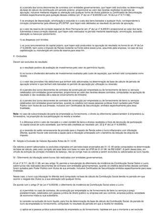 e) a parcela dos lucros decorrentes de contratos com entidades governamentais, que hajam sido excluídos na determinação
       da base de cálculo da contribuição em período anterior, proporcional ao valor das receitas recebidas no período de
       apuração, inclusive mediante resgate ou alienação sob qualquer forma de títulos públicos ou Certificados de Securitização,
       emitidos especificamente para quitação desses créditos (art. 3º da Lei nº 8.003/90 e art. 18 da Lei nº 9.711/98);

       f) os encargos de depreciação, amortização e exaustão e o custo dos bens baixados a qualquer título, correspondente à
       correção complementar pela diferença IPC/BTNF, que hajam sido debitados ao resultado do período de apuração;

       g) o valor da reserva de correção especial do Ativo Permanente (art. 2º da Lei nº 8.200/91) proporcional ao valor dos bens
       submetidos a essa correção especial, que hajam sido realizados no período mediante depreciação, amortização, exaustão,
       alienação ou baixa por perecimento;

       h) as despesas com brindes;

       i) os juros remuneratórios do capital próprio, que hajam sido produzidos na apuração do resultado na forma do art. 9º da Lei
       nº 9.249/95, bem como o Imposto de Renda incidente na Fonte sobre esses juros, assumido pela empresa, no caso de sua
       capitalização ou manutenção em conta de reserva para esse fim.

II - Exclusões

Devem ser excluídos do resultado:

       a) o resultado positivo da avaliação de investimentos pelo valor do patrimônio líquido;

       b) os lucros e dividendos derivados de investimentos avaliados pelo custo de aquisição, que tenham sido computados como
       receita;

       c) o valor das provisões não dedutíveis que tenham sido adicionadas na determinação da base de cálculo de período de
       apuração anterior e que tenham sido baixadas no período de apuração por utilização ou reversão;

      d) a parcela dos lucros decorrentes de contratos de construção por empreitada ou de fornecimento de bens ou serviços
      celebrados com entidades governamentais, proporcional ao valor das receitas desses contratos, computadas na apuração do
      resultado e não recebidas até a data do encerramento do trimestre;

      e) a parcela dos lucros decorrentes de contratos de construção por empreitada ou de fornecimento de bens ou serviços
      celebrados com entidades governamentais, quando os créditos com essas pessoas jurídicas forem quitados pelo Poder
      Público com títulos de sua emissão, inclusive com Certificados de Securitização, emitidos especificamente para essa
      finalidade;

Nota: no caso de subcontratação de parte da empreitada ou fornecimento, o direito ao diferimento caberá também à empreiteira ou
fornecedora, na proporção da sua participação na receita a receber.

      f) a diferença entre o valor de mercado e o valor contábil de bens e direitos recebidos a título de devolução de participação
      no capital social de outra sociedade, que tenha sido creditada ao resultado (art. 22 § 4º da Lei nº 9.249/95);

      g) a reversão do saldo remanescente da provisão para o Imposto de Renda sobre o lucro inflacionário com tributação
      diferida, quando houver sido exercida a opção para a tributação antecipada com o benefício da redução da alíquota do
      imposto.

III - Adição e Exclusão de Valores Apurados Antes de 31.12.95

Os valores a serem adicionados ou excluídos originados em períodos-base encerrados até 31.12. 95 serão computados na determinação
da base de cálculo, pelo valor corrigido até essa data com base no valor da UFIR de 01.01.96, de R$ 0,8287. A partir dessa data, em
virtude da extinção da correção monetária do balanço, não se corrige mais os valores a serem excluídos ou adicionados ao lucro líquido.

IV - Diferimento da tributação sobre lucros não realizados com entidades governamentais.

A Lei nº 9.711, de 20.11.98, em seu artigo 18, permite a manutenção do diferimento da incidência da Contribuição Social Sobre o Lucro,
sobre lucros não realizados decorrentes de contratos com entidades governamentais, quando os créditos decorrentes desses contratos
forem quitados pelo Poder Público com títulos de sua emissão, inclusive Certificados de Securitização emitidos especificamente para essa
finalidade.

Nesse caso, o lucro cuja tributação foi diferida será computado na base de cálculo da Contribuição Social devida no período em que
ocorrer o resgate dos títulos ou a sua alienação sob qualquer forma.

De acordo com o artigo 3º da Lei nº 8.003/90, o diferimento da incidência da Contribuição Social sobre o Lucro:

       a) é permitido no caso de contratos, de construção por empreitada ou de fornecimento de bens ou serviços a preço
       predeterminado, celebrados com pessoa jurídica de direito público ou empresa sob seu controle, empresa pública, sociedade
       de economia mista ou sua subsidiária;

      b) consiste na exclusão do lucro líquido, para fins de determinação da base de cálculo da Contribuição Social, da parcela do
      lucro da empreitada ou fornecimento, computado no resultado do período em que a receita for recebida.

       c) aplica-se à pessoa jurídica subcontratada da empreitada ou do fornecimento, hipótese em que o montante a ser excluído
 