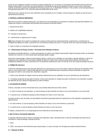 A partir do ano-calendário de 2003, as pessoas jurídicas adimplentes com os tributos e contribuições administrados pela Secretaria da
Receita Federal (SRF) nos últimos cinco anos-calendário, submetidas ao regime de tributação com base no lucro real ou presumido,
poderão se beneficiar do bônus de adimplência fiscal de que trata o art. 41 da Medida Provisória nº 66, de 2002, na forma disciplinada na
Instrução Normativa SRF nº 231, de 25 de outubro de 2002 (DOU de 29.10.02).

Observe-se que o período de cinco anos-calendário será computado por ano completo, inclusive aquele em relação ao qual dar-se-á o
aproveitamento do bônus.

2. PESSOAS JURÍDICAS IMPEDIDAS

Não fará jus ao bônus a pessoa jurídica que, nos últimos cinco anos-calendário, se enquadre em qualquer das seguintes hipóteses, em
relação aos tributos e contribuições administrados pela Secretaria da Receita Federal:

I - lançamento de ofício;

II - débitos com exigibilidade suspensa;

III - inscrição em dívida ativa;

IV - recolhimentos ou pagamentos em atraso;

Nota: Essa restrição não se aplica na hipótese de a pessoa jurídica promover espontaneamente o pagamento ou recolhimento da
totalidade dos débitos em atraso, juntamente com os acréscimos relativos aos juros e à multa de mora, até a data da utilização do bônus.

V - falta ou atraso no cumprimento de obrigação acessória.

2.1 - Desoneração da Pessoa Jurídica - Permissão Para Utilização do Bônus

Na hipótese de decisão definitiva, na esfera administrativa ou judicial, que implique desoneração integral da pessoa jurídica, as restrições
referidas nos números I e II acima serão desconsideradas desde a origem.

Ocorrendo a desoneração, a pessoa jurídica poderá calcular, a partir do ano-calendário em que obteve a decisão definitiva, o bônus em
relação aos anos-calendário em que estava impedida de deduzi-lo. Nesse caso a pessoa jurídica deverá efetuar recolhimento da
totalidade dos débitos em atraso, juntamente com os acréscimos relativos aos juros e à multa de mora, até a data da utilização do bônus.

3. FORMA DE CÁLCULO

O bônus de adimplência fiscal será calculado aplicando-se o percentual de um por cento sobre a base de cálculo da Contribuição Social
sobre o Lucro Líquido (CSLL), determinada segundo as normas estabelecidas para as pessoas jurídicas submetidas ao regime de
apuração com base no lucro presumido, observado o seguinte:

I - o bônus será calculado em relação à base de cálculo relativamente ao ano-calendário em que for permitido seu aproveitamento;

II - na hipótese de período de apuração trimestral, o bônus será calculado em relação aos quatro trimestres do ano-calendário e poderá
ser deduzido da CSLL devida correspondente ao último trimestre.

4. UTILIZAÇÃO DO BÔNUS

O bônus, calculado na forma mencionada acima, será utilizado deduzindo-se da CSLL devida:

I - no último trimestre do ano-calendário, no caso de pessoa jurídica tributada com base no lucro real trimestral ou lucro presumido;

II - no ajuste anual, na hipótese da pessoa jurídica tributada com base no lucro real anual.

A parcela do bônus que não puder ser aproveitada no período de apuração poderá ser deduzida nos anos-calendário subseqüentes, da
seguinte forma:

I - em cada trimestre, no caso de pessoa jurídica tributada com base no lucro real trimestral ou presumido;

II - no ajuste anual, no caso de pessoa jurídica tributada com base no lucro real anual.

É vedado o ressarcimento ou a compensação de forma diferente da mencionada acima.

5. MULTA PELA UTILIZAÇÃO INDEVIDA

A utilização indevida do bônus implica a imposição das seguintes multas, calculadas sobre o valor da contribuição que deixar de ser
recolhida em razão da dedução indevida do bônus:

I - 150%;

II - 225%, nos casos de não atendimento pelo sujeito passivo, no prazo marcado, de intimação para prestar esclarecimentos.

5.1 - Redução da Multa
 