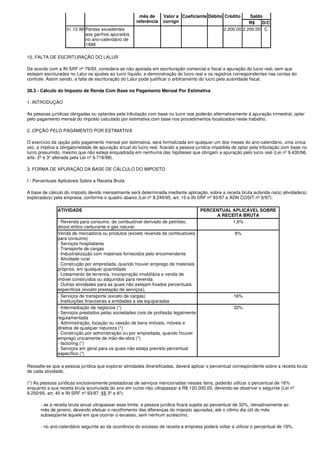 mês de     Valor a Coeficiente Débito Crédito         Saldo
                                                      referência   corrigir                                   R$   D/C
                   31.12.98 Perdas excedentes                                                     2.200,00 2.200,00 C
                            aos ganhos apurados
                            no ano-calendário de
                            1998

10. FALTA DE ESCRITURAÇÃO DO LALUR

De acordo com a IN SRF nº 79/93, considera-se não apoiada em escrituração comercial e fiscal a apuração do lucro real, sem que
estejam escriturados no Lalur os ajustes ao lucro líquido, a demonstração do lucro real e os registros correspondentes nas contas do
controle. Assim sendo, a falta de escrituração do Lalur pode justificar o arbitramento do lucro pela autoridade fiscal.

28.3 - Cálculo do Imposto de Renda Com Base no Pagamento Mensal Por Estimativa

1. INTRODUÇÃO

As pessoas jurídicas obrigadas ou optantes pela tributação com base no lucro real poderão alternativamente à apuração trimestral, optar
pelo pagamento mensal do imposto calculado por estimativa com base nos procedimentos focalizados neste trabalho.

2. OPÇÃO PELO PAGAMENTO POR ESTIMATIVA

O exercício da opção pelo pagamento mensal por estimativa, será formalizada em qualquer um dos meses do ano-calendário, uma única
vez, e implica a obrigatoriedade de apuração anual do lucro real, ficando a pessoa jurídica impedida de optar pela tributação com base no
lucro presumido, mesmo que não esteja enquadrada em nenhuma das hipóteses que obrigam a apuração pelo lucro real (Lei nº 9.430/96,
arts. 2º e 3º alterada pela Lei nº 9.718/98).

3. FORMA DE APURAÇÃO DA BASE DE CÁLCULO DO IMPOSTO

I - Percentuais Aplicáveis Sobre a Receita Bruta

A base de cálculo do imposto devido mensalmente será determinada mediante aplicação, sobre a receita bruta auferida na(s) atividade(s)
explorada(s) pela empresa, conforme o quadro abaixo (Lei nº 9.249/95, art. 15 e IN SRF nº 93/97 e ADN COSIT nº 6/97):

               ATIVIDADE                                                              PERCENTUAL APLICÁVEL SOBRE
                                                                                           A RECEITA BRUTA
               - Revenda para consumo, de combustível derivado de petróleo,                      1,6%
               álcool etílico carburante e gás natural-
               Venda de mercadoria ou produtos (exceto revenda de combustíveis                         8%
               para consumo)
               - Serviços hospitalares
               - Transporte de cargas
               - Industrialização com materiais fornecidos pelo encomendante
               - Atividade rural
               - Construção por empreitada, quando houver emprego de materiais
               próprios, em qualquer quantidade
               - Loteamento de terrenos, incorporação imobiliária e venda de
               imóvel construídos ou adquiridos para revenda
               - Outras atividades para as quais não estejam fixados percentuais
               específicos (exceto prestação de serviços),
               - Serviços de transporte (exceto de cargas)                                             16%
               - Instituições financeiras e entidades a ela equiparadas
               - Intermediação de negócios (*)                                                         32%
               - Serviços prestados pelas sociedades civis de profissão legalmente
               regulamentada
               - Administração, locação ou cessão de bens imóveis, móveis e
               direitos de qualquer natureza (*)
               - Construção por administração ou por empreitada, quando houver
               emprego unicamente de mão-de-obra (*)
               - factoring (*)
               - Serviços em geral para os quais não esteja previsto percentual
               específico (*)

Ressalte-se que a pessoa jurídica que explorar atividades diversificadas, deverá aplicar o percentual correspondente sobre a receita bruta
de cada atividade.

(*) As pessoas jurídicas exclusivamente prestadoras de serviços mencionadas nesses itens, poderão utilizar o percentual de 16%
enquanto a sua receita bruta acumulada do ano em curso não ultrapassar a R$ 120.000,00, devendo-se observar o seguinte (Lei nº
9.250/95, art. 40 e IN SRF nº 93/97, §§ 3º a 6º):

      - se a receita bruta anual ultrapassar esse limite, a pessoa jurídica ficará sujeita ao percentual de 32%, retroativamente ao
      mês de janeiro, devendo efetuar o recolhimento das diferenças do imposto apuradas, até o último dia útil do mês
      subseqüente àquele em que ocorrer o excesso, sem nenhum acréscimo;

      - no ano-calendário seguinte ao da ocorrência do excesso de receita a empresa poderá voltar a utilizar o percentual de 16%,
 
