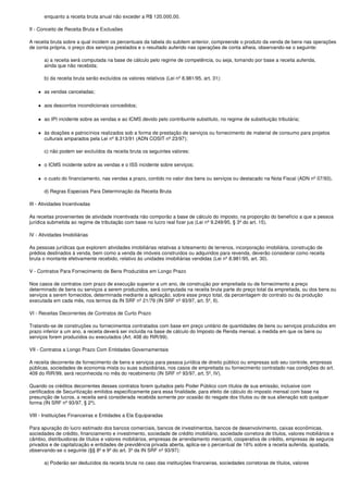enquanto a receita bruta anual não exceder a R$ 120.000,00.

II - Conceito de Receita Bruta e Exclusões

A receita bruta sobre a qual incidem os percentuais da tabela do subitem anterior, compreende o produto da venda de bens nas operações
de conta própria, o preço dos serviços prestados e o resultado auferido nas operações de conta alheia, observando-se o seguinte:

       a) a receita será computada na base de cálculo pelo regime de competência, ou seja, tomando por base a receita auferida,
       ainda que não recebida;

       b) da receita bruta serão excluídos os valores relativos (Lei nº 8.981/95, art. 31):

       as vendas canceladas;

       aos descontos incondicionais concedidos;

       ao IPI incidente sobre as vendas e ao ICMS devido pelo contribuinte substituto, no regime de substituição tributária;

       às doações e patrocínios realizados sob a forma de prestação de serviços ou fornecimento de material de consumo para projetos
       culturais amparados pela Lei nº 8.313/91 (ADN COSIT nº 23/97);

       c) não podem ser excluídos da receita bruta os seguintes valores:

       o ICMS incidente sobre as vendas e o ISS incidente sobre serviços;

       o custo do financiamento, nas vendas a prazo, contido no valor dos bens ou serviços ou destacado na Nota Fiscal (ADN nº 07/93).

       d) Regras Especiais Para Determinação da Receita Bruta

III - Atividades Incentivadas

As receitas provenientes de atividade incentivada não comporão a base de cálculo do imposto, na proporção do benefício a que a pessoa
jurídica submetida ao regime de tributação com base no lucro real fizer jus (Lei nº 9.249/95, § 3º do art. 15).

IV - Atividades Imobiliárias

As pessoas jurídicas que explorem atividades imobiliárias relativas a loteamento de terrenos, incorporação imobiliária, construção de
prédios destinados à venda, bem como a venda de imóveis construídos ou adquiridos para revenda, deverão considerar como receita
bruta o montante efetivamente recebido, relativo às unidades imobiliárias vendidas (Lei nº 8.981/95, art. 30).

V - Contratos Para Fornecimento de Bens Produzidos em Longo Prazo

Nos casos de contratos com prazo de execução superior a um ano, de construção por empreitada ou de fornecimento a preço
determinado de bens ou serviços a serem produzidos, será computada na receita bruta parte do preço total da empreitada, ou dos bens ou
serviços a serem fornecidos, determinada mediante a aplicação, sobre esse preço total, da percentagem do contrato ou da produção
executada em cada mês, nos termos da IN SRF nº 21/79 (IN SRF nº 93/97, art. 5º, II).

VI - Receitas Decorrentes de Contratos de Curto Prazo

Tratando-se de construções ou fornecimentos contratados com base em preço unitário de quantidades de bens ou serviços produzidos em
prazo inferior a um ano, a receita deverá ser incluída na base de cálculo do Imposto de Renda mensal, a medida em que os bens ou
serviços forem produzidos ou executados (Art. 408 do RIR/99).

VII - Contratos a Longo Prazo Com Entidades Governamentais

A receita decorrente de fornecimento de bens e serviços para pessoa jurídica de direito público ou empresas sob seu controle, empresas
públicas, sociedades de economia mista ou suas subsidiárias, nos casos de empreitada ou fornecimento contratado nas condições do art.
409 do RIR/99, será reconhecida no mês do recebimento (IN SRF nº 93/97, art. 5º, IV).

Quando os créditos decorrentes desses contratos forem quitados pelo Poder Público com títulos de sua emissão, inclusive com
certificados de Securitização emitidos especificamente para essa finalidade, para efeito de cálculo do imposto mensal com base na
presunção de lucros, a receita será considerada recebida somente por ocasião do resgate dos títulos ou de sua alienação sob qualquer
forma (IN SRF nº 93/97, § 2º).

VIII - Instituições Financeiras e Entidades a Ela Equiparadas

Para apuração do lucro estimado dos bancos comerciais, bancos de investimentos, bancos de desenvolvimento, caixas econômicas,
sociedades de crédito, financiamento e investimento, sociedade de crédito imobiliário, sociedade corretora de títulos, valores mobiliários e
câmbio, distribuidoras de títulos e valores mobiliários, empresas de arrendamento mercantil, cooperativa de crédito, empresas de seguros
privados e de capitalização e entidades de previdência privada aberta, aplica-se o percentual de 16% sobre a receita auferida, ajustada,
observando-se o seguinte (§§ 8º e 9º do art. 3º da IN SRF nº 93/97):

       a) Poderão ser deduzidos da receita bruta no caso das instituições financeiras, sociedades corretoras de títulos, valores
 