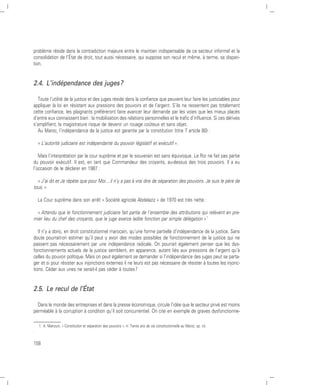 problème réside dans la contradiction majeure entre le maintien indispensable de ce secteur informel et la
consolidation de l’État de droit, tout aussi nécessaire, qui suppose son recul et même, à terme, sa dispari-
tion.


2.4. L’indépendance des juges ?

  Toute l’utilité de la justice et des juges réside dans la confiance que peuvent leur faire les justiciables pour
appliquer la loi en résistant aux pressions des pouvoirs et de l’argent. S’ils ne ressentent pas totalement
cette confiance, les plaignants préféreront faire avancer leur demande par les voies que les mieux placés
d’entre eux connaissent bien : la mobilisation des relations personnelles et le trafic d’influence. Si ces dérives
s’amplifient, la magistrature risque de devenir un rouage coûteux et sans objet.
  Au Maroc, l’indépendance de la justice est garantie par la constitution (titre 7 article 80) :

    « L’autorité judiciaire est indépendante du pouvoir législatif et exécutif ».

   Mais l’interprétation par la cour suprême et par le souverain est sans équivoque. Le Roi ne fait pas partie
du pouvoir exécutif. Il est, en tant que Commandeur des croyants, au-dessus des trois pouvoirs. Il a eu
l’occasion de le déclarer en 1987 :

  « J’ai dit et Je répète que pour Moi....il n’y a pas à vrai dire de séparation des pouvoirs. Je suis le père de
tous. »

    La Cour suprême dans son arrêt « Société agricole Abdelaziz » de 1970 est très nette :

  « Attendu que le fonctionnement judiciaire fait partie de l’ensemble des attributions qui relèvent en pre-
mier lieu du chef des croyants, que le juge exerce ladite fonction par simple délégation » 1

   Il n’y a donc, en droit constitutionnel marocain, qu’une forme partielle d’indépendance de la justice. Sans
doute pourrait-on estimer qu’il peut y avoir des modes possibles de fonctionnement de la justice qui ne
passent pas nécessairement par une indépendance radicale. On pourrait également penser que les dys-
fonctionnements actuels de la justice semblent, en apparence, autant liés aux pressions de l’argent qu’à
celles du pouvoir politique. Mais on peut également se demander si l’indépendance des juges peut se parta-
ger et si pour résister aux injonctions externes il ne leurs est pas nécessaire de résister à toutes les injonc-
tions. Céder aux unes ne serait-il pas céder à toutes ?


2.5. Le recul de l’État

  Dans le monde des entreprises et dans la presse économique, circule l’idée que le secteur privé est moins
perméable à la corruption à condition qu’il soit concurrentiel. On cite en exemple de graves dysfonctionne-

    1. A. Manouni, « Constitution et séparation des pouvoirs », in Trente ans de vie constitutionnelle au Maroc, op. cit.
.

158
 
