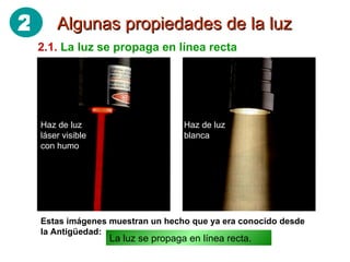 Algunas propiedades de la luz 2.1.   La luz se propaga en línea recta Haz de luz láser visible con humo Haz de luz blanca Estas imágenes muestran un hecho que ya era conocido desde la Antigüedad: La luz se propaga en línea recta. 2 