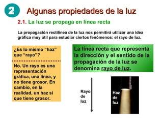 Algunas propiedades de la luz 2.1.   La luz se propaga en línea recta La propagación rectilínea de la luz nos permitirá utilizar una idea gráfica muy útil para estudiar ciertos fenómenos: el rayo de luz. La línea recta que representa la dirección y el sentido de la propagación de la luz se denomina  rayo de luz . ¿Es lo mismo “haz” que “rayo”? No. Un rayo es una representación gráfica, una línea, y no tiene grosor. En cambio, en la realidad, un haz sí que tiene grosor. Rayo de luz Haz de luz 2 