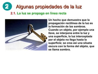 Algunas propiedades de la luz 2.1.   La luz se propaga en línea recta Un hecho que demuestra que la propagación rectilínea de la luz es la formación de las sombras. Cuando un objeto, por ejemplo una llave, se interpone entre la luz y una superficie, la luz interceptada por el objeto no llega hasta la superficie; se crea así una silueta oscura con la forma del objeto, que se llama sombra. 2 
