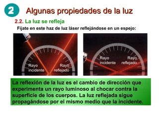 Algunas propiedades de la luz 2.2.   La luz se refleja Fíjate en este haz de luz láser reflejándose en un espejo: El rayo que llega al espejo (RAYO INCIDENTE), sale “rebotado” formando otro rayo (RAYO REFLEJADO) La reflexión de la luz es el cambio de dirección que experimenta un rayo luminoso al chocar contra la superficie de los cuerpos. La luz reflejada sigue propagándose por el mismo medio que la incidente. Rayo incidente Rayo incidente Rayo reflejado Rayo reflejado 2 